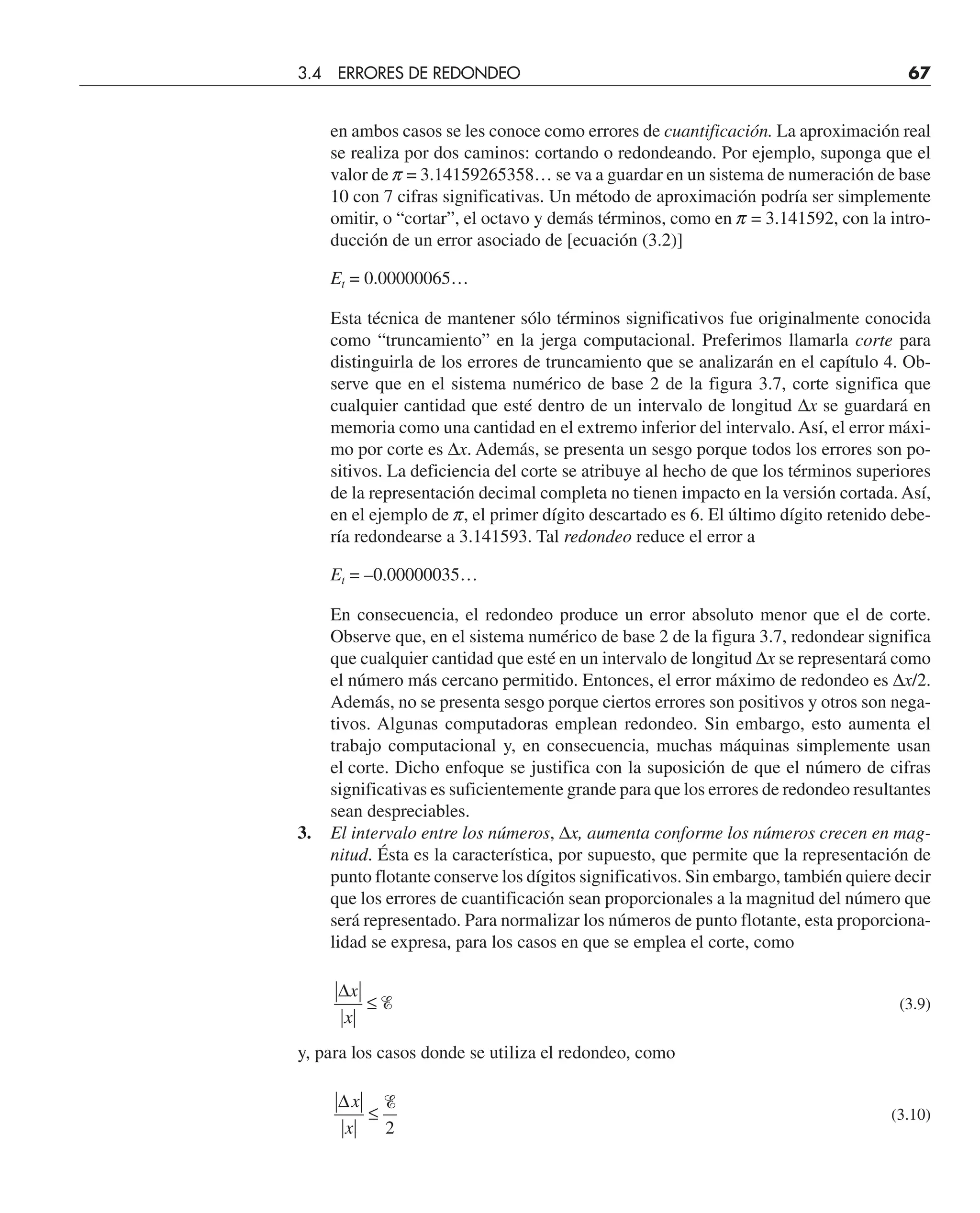en ambos casos se les conoce como errores de cuantificación. La aproximación real
se realiza por dos caminos: cortando o redondeando. Por ejemplo, suponga que el
valor de p = 3.14159265358… se va a guardar en un sistema de numeración de base
10 con 7 cifras significativas. Un método de aproximación podría ser simplemente
omitir, o “cortar”, el octavo y demás términos, como en p = 3.141592, con la intro-
ducción de un error asociado de [ecuación (3.2)]
Et = 0.00000065…
Esta técnica de mantener sólo términos significativos fue originalmente conocida
como “truncamiento” en la jerga computacional. Preferimos llamarla corte para
distinguirla de los errores de truncamiento que se analizarán en el capítulo 4. Ob-
serve que en el sistema numérico de base 2 de la figura 3.7, corte significa que
cualquier cantidad que esté dentro de un intervalo de longitud ∆x se guardará en
memoria como una cantidad en el extremo inferior del intervalo. Así, el error máxi-
mo por corte es ∆x. Además, se presenta un sesgo porque todos los errores son po-
sitivos. La deficiencia del corte se atribuye al hecho de que los términos superiores
de la representación decimal completa no tienen impacto en la versión cortada. Así,
en el ejemplo de p, el primer dígito descartado es 6. El último dígito retenido debe-
ría redondearse a 3.141593. Tal redondeo reduce el error a
Et = –0.00000035…
En consecuencia, el redondeo produce un error absoluto menor que el de corte.
Observe que, en el sistema numérico de base 2 de la figura 3.7, redondear significa
que cualquier cantidad que esté en un intervalo de longitud ∆x se representará como
el número más cercano permitido. Entonces, el error máximo de redondeo es ∆x/2.
Además, no se presenta sesgo porque ciertos errores son positivos y otros son nega-
tivos. Algunas computadoras emplean redondeo. Sin embargo, esto aumenta el
trabajo computacional y, en consecuencia, muchas máquinas simplemente usan
el corte. Dicho enfoque se justifica con la suposición de que el número de cifras
significativas es suficientemente grande para que los errores de redondeo resultantes
sean despreciables.
3. El intervalo entre los números, ∆x, aumenta conforme los números crecen en mag-
nitud. Ésta es la característica, por supuesto, que permite que la representación de
punto flotante conserve los dígitos significativos. Sin embargo, también quiere decir
que los errores de cuantificación sean proporcionales a la magnitud del número que
será representado. Para normalizar los números de punto flotante, esta proporciona-
lidad se expresa, para los casos en que se emplea el corte, como
∆x
x
≤ Ᏹ (3.9)
y, para los casos donde se utiliza el redondeo, como
∆x
x
≤
Ᏹ
2
(3.10)
3.4 ERRORES DE REDONDEO 67
 