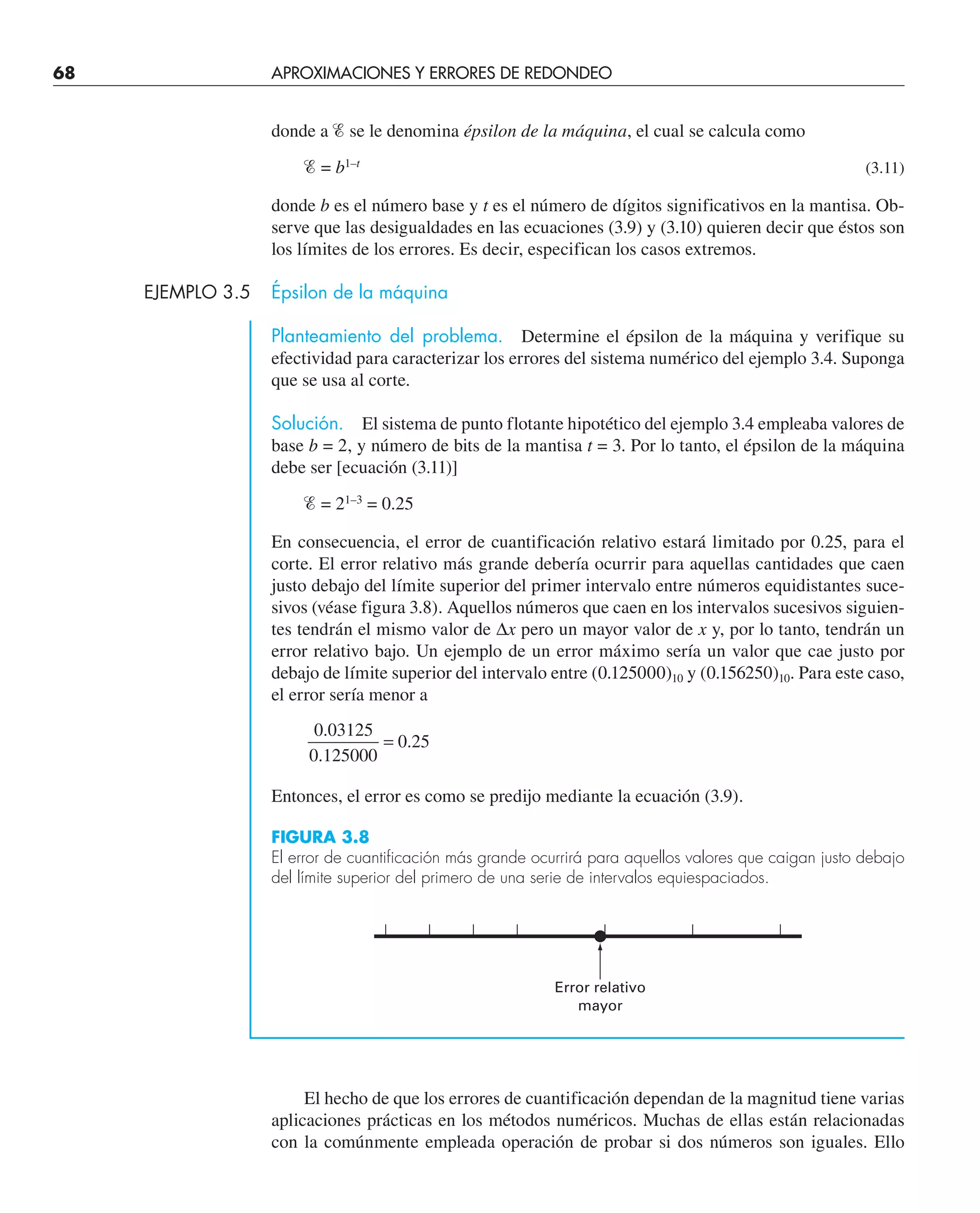68 APROXIMACIONES Y ERRORES DE REDONDEO
donde a Ᏹ se le denomina épsilon de la máquina, el cual se calcula como
Ᏹ = b1–t
(3.11)
donde b es el número base y t es el número de dígitos significativos en la mantisa. Ob-
serve que las desigualdades en las ecuaciones (3.9) y (3.10) quieren decir que éstos son
los límites de los errores. Es decir, especifican los casos extremos.
EJEMPLO 3.5 Épsilon de la máquina
Planteamiento del problema. Determine el épsilon de la máquina y verifique su
efectividad para caracterizar los errores del sistema numérico del ejemplo 3.4. Suponga
que se usa al corte.
Solución. El sistema de punto flotante hipotético del ejemplo 3.4 empleaba valores de
base b = 2, y número de bits de la mantisa t = 3. Por lo tanto, el épsilon de la máquina
debe ser [ecuación (3.11)]
Ᏹ = 21–3
= 0.25
En consecuencia, el error de cuantificación relativo estará limitado por 0.25, para el
corte. El error relativo más grande debería ocurrir para aquellas cantidades que caen
justo debajo del límite superior del primer intervalo entre números equidistantes suce-
sivos (véase figura 3.8). Aquellos números que caen en los intervalos sucesivos siguien-
tes tendrán el mismo valor de ∆x pero un mayor valor de x y, por lo tanto, tendrán un
error relativo bajo. Un ejemplo de un error máximo sería un valor que cae justo por
debajo de límite superior del intervalo entre (0.125000)10 y (0.156250)10. Para este caso,
el error sería menor a
0 03125
0 125000
0 25
.
.
.
=
Entonces, el error es como se predijo mediante la ecuación (3.9).
Error relativo
mayor
FIGURA 3.8
El error de cuantificación más grande ocurrirá para aquellos valores que caigan justo debajo
del límite superior del primero de una serie de intervalos equiespaciados.
El hecho de que los errores de cuantificación dependan de la magnitud tiene varias
aplicaciones prácticas en los métodos numéricos. Muchas de ellas están relacionadas
con la comúnmente empleada operación de probar si dos números son iguales. Ello
 