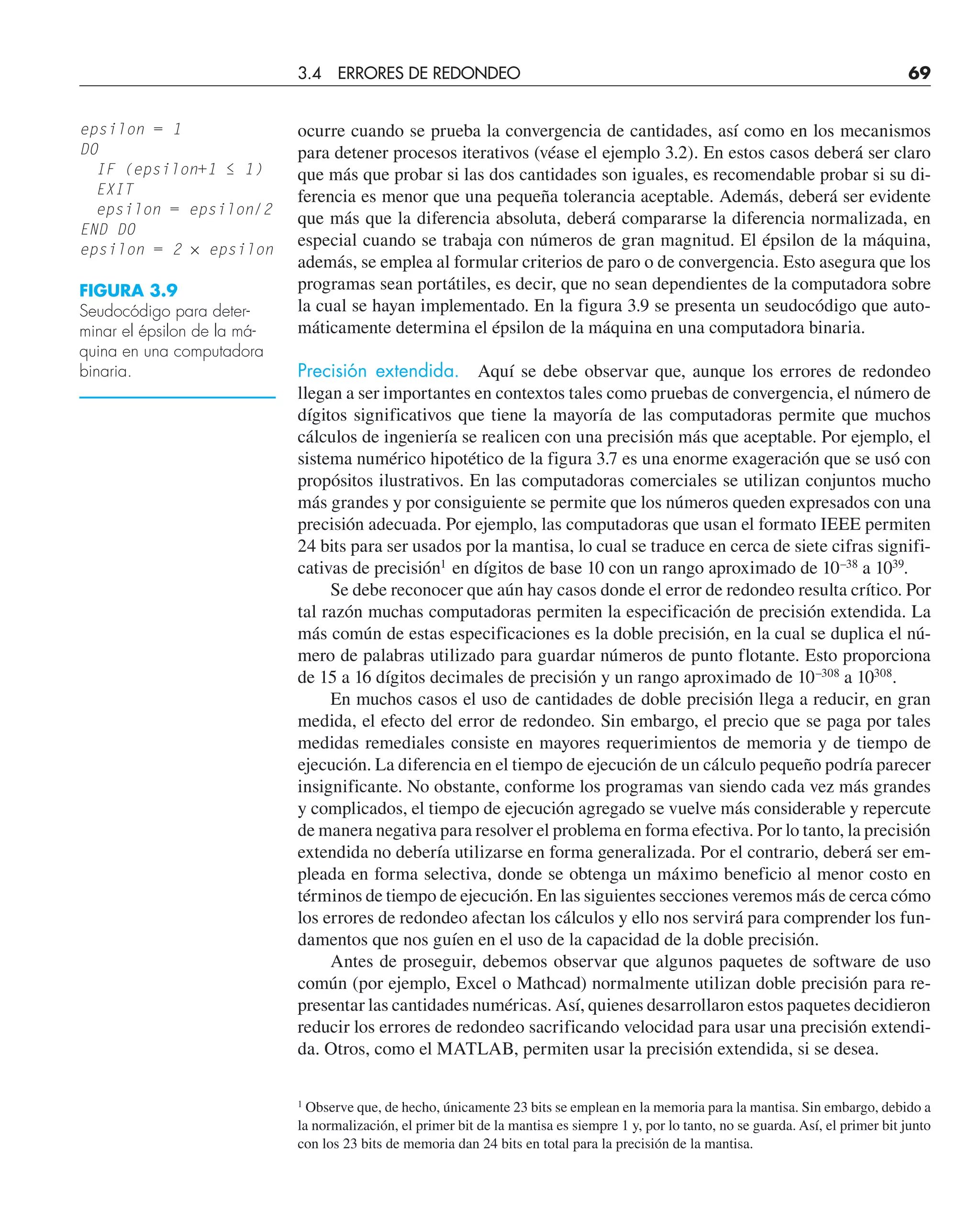 ocurre cuando se prueba la convergencia de cantidades, así como en los mecanismos
para detener procesos iterativos (véase el ejemplo 3.2). En estos casos deberá ser claro
que más que probar si las dos cantidades son iguales, es recomendable probar si su di-
ferencia es menor que una pequeña tolerancia aceptable. Además, deberá ser evidente
que más que la diferencia absoluta, deberá compararse la diferencia normalizada, en
especial cuando se trabaja con números de gran magnitud. El épsilon de la máquina,
además, se emplea al formular criterios de paro o de convergencia. Esto asegura que los
programas sean portátiles, es decir, que no sean dependientes de la computadora sobre
la cual se hayan implementado. En la figura 3.9 se presenta un seudocódigo que auto-
máticamente determina el épsilon de la máquina en una computadora binaria.
Precisión extendida. Aquí se debe observar que, aunque los errores de redondeo
llegan a ser importantes en contextos tales como pruebas de convergencia, el número de
dígitos significativos que tiene la mayoría de las computadoras permite que muchos
cálculos de ingeniería se realicen con una precisión más que aceptable. Por ejemplo, el
sistema numérico hipotético de la figura 3.7 es una enorme exageración que se usó con
propósitos ilustrativos. En las computadoras comerciales se utilizan conjuntos mucho
más grandes y por consiguiente se permite que los números queden expresados con una
precisión adecuada. Por ejemplo, las computadoras que usan el formato IEEE permiten
24 bits para ser usados por la mantisa, lo cual se traduce en cerca de siete cifras signifi-
cativas de precisión1
en dígitos de base 10 con un rango aproximado de 10–38
a 1039
.
Se debe reconocer que aún hay casos donde el error de redondeo resulta crítico. Por
tal razón muchas computadoras permiten la especificación de precisión extendida. La
más común de estas especificaciones es la doble precisión, en la cual se duplica el nú-
mero de palabras utilizado para guardar números de punto flotante. Esto proporciona
de 15 a 16 dígitos decimales de precisión y un rango aproximado de 10–308
a 10308
.
En muchos casos el uso de cantidades de doble precisión llega a reducir, en gran
medida, el efecto del error de redondeo. Sin embargo, el precio que se paga por tales
medidas remediales consiste en mayores requerimientos de memoria y de tiempo de
ejecución. La diferencia en el tiempo de ejecución de un cálculo pequeño podría parecer
insignificante. No obstante, conforme los programas van siendo cada vez más grandes
y complicados, el tiempo de ejecución agregado se vuelve más considerable y repercute
de manera negativa para resolver el problema en forma efectiva. Por lo tanto, la precisión
extendida no debería utilizarse en forma generalizada. Por el contrario, deberá ser em-
pleada en forma selectiva, donde se obtenga un máximo beneficio al menor costo en
términos de tiempo de ejecución. En las siguientes secciones veremos más de cerca cómo
los errores de redondeo afectan los cálculos y ello nos servirá para comprender los fun-
damentos que nos guíen en el uso de la capacidad de la doble precisión.
Antes de proseguir, debemos observar que algunos paquetes de software de uso
común (por ejemplo, Excel o Mathcad) normalmente utilizan doble precisión para re-
presentar las cantidades numéricas. Así, quienes desarrollaron estos paquetes decidieron
reducir los errores de redondeo sacrificando velocidad para usar una precisión extendi-
da. Otros, como el MATLAB, permiten usar la precisión extendida, si se desea.
1
Observe que, de hecho, únicamente 23 bits se emplean en la memoria para la mantisa. Sin embargo, debido a
la normalización, el primer bit de la mantisa es siempre 1 y, por lo tanto, no se guarda. Así, el primer bit junto
con los 23 bits de memoria dan 24 bits en total para la precisión de la mantisa.
3.4 ERRORES DE REDONDEO 69
epsilon = 1
DO
IF (epsilon+1 ≤ 1)
EXIT
epsilon = epsilon/2
END DO
epsilon = 2 × epsilon
FIGURA 3.9
Seudocódigo para deter-
minar el épsilon de la má-
quina en una computadora
binaria.
 