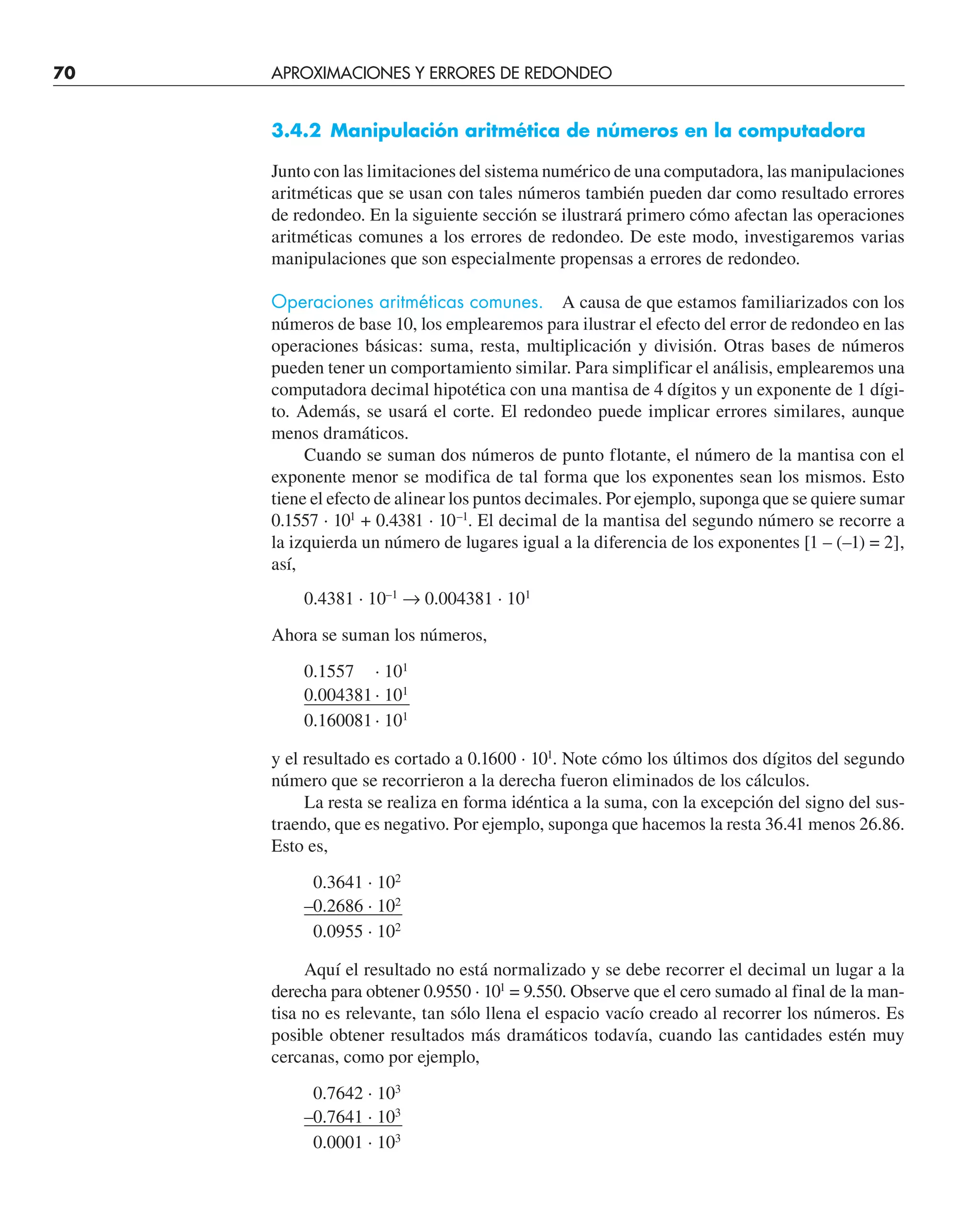 70 APROXIMACIONES Y ERRORES DE REDONDEO
3.4.2 Manipulación aritmética de números en la computadora
Junto con las limitaciones del sistema numérico de una computadora, las manipulaciones
aritméticas que se usan con tales números también pueden dar como resultado errores
de redondeo. En la siguiente sección se ilustrará primero cómo afectan las operaciones
aritméticas comunes a los errores de redondeo. De este modo, investigaremos varias
manipulaciones que son especialmente propensas a errores de redondeo.
Operaciones aritméticas comunes. A causa de que estamos familiarizados con los
números de base 10, los emplearemos para ilustrar el efecto del error de redondeo en las
operaciones básicas: suma, resta, multiplicación y división. Otras bases de números
pueden tener un comportamiento similar. Para simplificar el análisis, emplearemos una
computadora decimal hipotética con una mantisa de 4 dígitos y un exponente de 1 dígi-
to. Además, se usará el corte. El redondeo puede implicar errores similares, aunque
menos dramáticos.
Cuando se suman dos números de punto flotante, el número de la mantisa con el
exponente menor se modifica de tal forma que los exponentes sean los mismos. Esto
tiene el efecto de alinear los puntos decimales. Por ejemplo, suponga que se quiere sumar
0.1557 · 101
+ 0.4381 · 10–1
. El decimal de la mantisa del segundo número se recorre a
la izquierda un número de lugares igual a la diferencia de los exponentes [1 – (–1) = 2],
así,
0.4381 · 10–1
→ 0.004381 · 101
Ahora se suman los números,
0.1557 · 101
0.004381· 101
0.160081· 101
y el resultado es cortado a 0.1600 · 101
. Note cómo los últimos dos dígitos del segundo
número que se recorrieron a la derecha fueron eliminados de los cálculos.
La resta se realiza en forma idéntica a la suma, con la excepción del signo del sus-
traendo, que es negativo. Por ejemplo, suponga que hacemos la resta 36.41 menos 26.86.
Esto es,
0.3641 · 102
–0.2686 · 102
0.0955 · 102
Aquí el resultado no está normalizado y se debe recorrer el decimal un lugar a la
derecha para obtener 0.9550 · 101
= 9.550. Observe que el cero sumado al final de la man-
tisa no es relevante, tan sólo llena el espacio vacío creado al recorrer los números. Es
posible obtener resultados más dramáticos todavía, cuando las cantidades estén muy
cercanas, como por ejemplo,
0.7642 · 103
–0.7641 · 103
0.0001 · 103
 