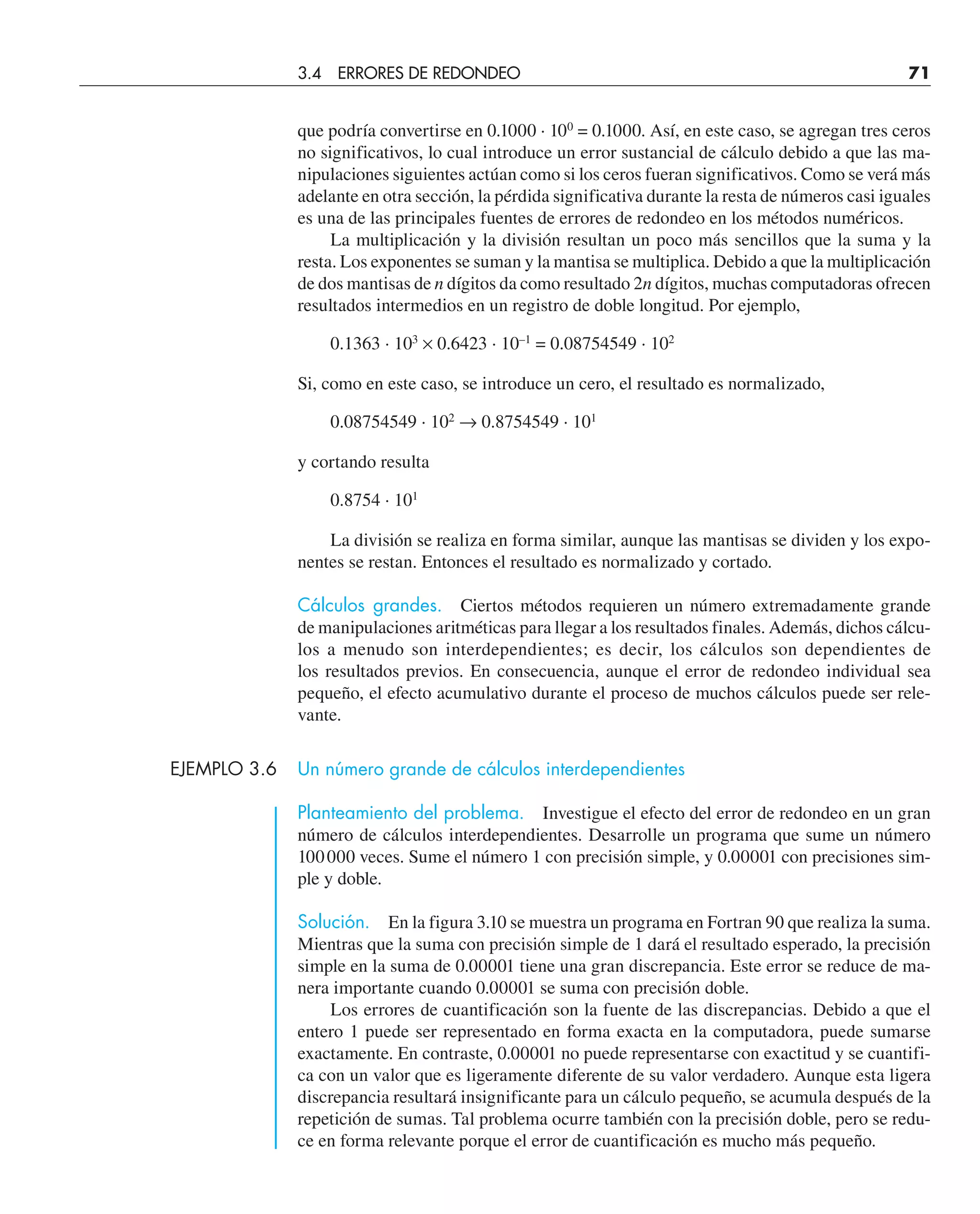 que podría convertirse en 0.1000 · 100
= 0.1000. Así, en este caso, se agregan tres ceros
no significativos, lo cual introduce un error sustancial de cálculo debido a que las ma-
nipulaciones siguientes actúan como si los ceros fueran significativos. Como se verá más
adelante en otra sección, la pérdida significativa durante la resta de números casi iguales
es una de las principales fuentes de errores de redondeo en los métodos numéricos.
La multiplicación y la división resultan un poco más sencillos que la suma y la
resta. Los exponentes se suman y la mantisa se multiplica. Debido a que la multiplicación
de dos mantisas de n dígitos da como resultado 2n dígitos, muchas computadoras ofrecen
resultados intermedios en un registro de doble longitud. Por ejemplo,
0.1363 · 103
× 0.6423 · 10–1
= 0.08754549 · 102
Si, como en este caso, se introduce un cero, el resultado es normalizado,
0.08754549 · 102
→ 0.8754549 · 101
y cortando resulta
0.8754 · 101
La división se realiza en forma similar, aunque las mantisas se dividen y los expo-
nentes se restan. Entonces el resultado es normalizado y cortado.
Cálculos grandes. Ciertos métodos requieren un número extremadamente grande
de manipulaciones aritméticas para llegar a los resultados finales. Además, dichos cálcu-
los a menudo son interdependientes; es decir, los cálculos son dependientes de
los resultados previos. En consecuencia, aunque el error de redondeo individual sea
pequeño, el efecto acumulativo durante el proceso de muchos cálculos puede ser rele-
vante.
EJEMPLO 3.6 Un número grande de cálculos interdependientes
Planteamiento del problema. Investigue el efecto del error de redondeo en un gran
número de cálculos interdependientes. Desarrolle un programa que sume un número
100000 veces. Sume el número 1 con precisión simple, y 0.00001 con precisiones sim-
ple y doble.
Solución. En la figura 3.10 se muestra un programa en Fortran 90 que realiza la suma.
Mientras que la suma con precisión simple de 1 dará el resultado esperado, la precisión
simple en la suma de 0.00001 tiene una gran discrepancia. Este error se reduce de ma-
nera importante cuando 0.00001 se suma con precisión doble.
Los errores de cuantificación son la fuente de las discrepancias. Debido a que el
entero 1 puede ser representado en forma exacta en la computadora, puede sumarse
exactamente. En contraste, 0.00001 no puede representarse con exactitud y se cuantifi-
ca con un valor que es ligeramente diferente de su valor verdadero. Aunque esta ligera
discrepancia resultará insignificante para un cálculo pequeño, se acumula después de la
repetición de sumas. Tal problema ocurre también con la precisión doble, pero se redu-
ce en forma relevante porque el error de cuantificación es mucho más pequeño.
3.4 ERRORES DE REDONDEO 71
 
