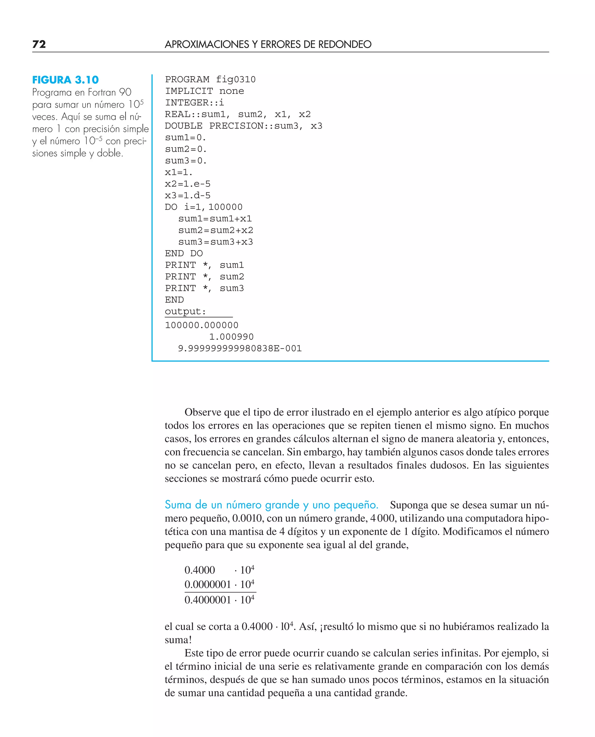 72 APROXIMACIONES Y ERRORES DE REDONDEO
Observe que el tipo de error ilustrado en el ejemplo anterior es algo atípico porque
todos los errores en las operaciones que se repiten tienen el mismo signo. En muchos
casos, los errores en grandes cálculos alternan el signo de manera aleatoria y, entonces,
con frecuencia se cancelan. Sin embargo, hay también algunos casos donde tales errores
no se cancelan pero, en efecto, llevan a resultados finales dudosos. En las siguientes
secciones se mostrará cómo puede ocurrir esto.
Suma de un número grande y uno pequeño. Suponga que se desea sumar un nú-
mero pequeño, 0.0010, con un número grande, 4000, utilizando una computadora hipo-
tética con una mantisa de 4 dígitos y un exponente de 1 dígito. Modificamos el número
pequeño para que su exponente sea igual al del grande,
0.4000 · 104
0.0000001 · 104
0.4000001 · 104
el cual se corta a 0.4000 · l04
. Así, ¡resultó lo mismo que si no hubiéramos realizado la
suma!
Este tipo de error puede ocurrir cuando se calculan series infinitas. Por ejemplo, si
el término inicial de una serie es relativamente grande en comparación con los demás
términos, después de que se han sumado unos pocos términos, estamos en la situación
de sumar una cantidad pequeña a una cantidad grande.
PROGRAM fig0310
IMPLICIT none
INTEGER::i
REAL::sum1, sum2, x1, x2
DOUBLE PRECISION::sum3, x3
sum1=0.
sum2=0.
sum3=0.
x1=1.
x2=1.e-5
x3=1.d-5
DO i=1,100000
sum1=sum1+x1
sum2=sum2+x2
sum3=sum3+x3
END DO
PRINT *, sum1
PRINT *, sum2
PRINT *, sum3
END
output:
100000.000000
1.000990
9.999999999980838E-001
FIGURA 3.10
Programa en Fortran 90
para sumar un número 105
veces. Aquí se suma el nú-
mero 1 con precisión simple
y el número 10–5
con preci-
siones simple y doble.
 