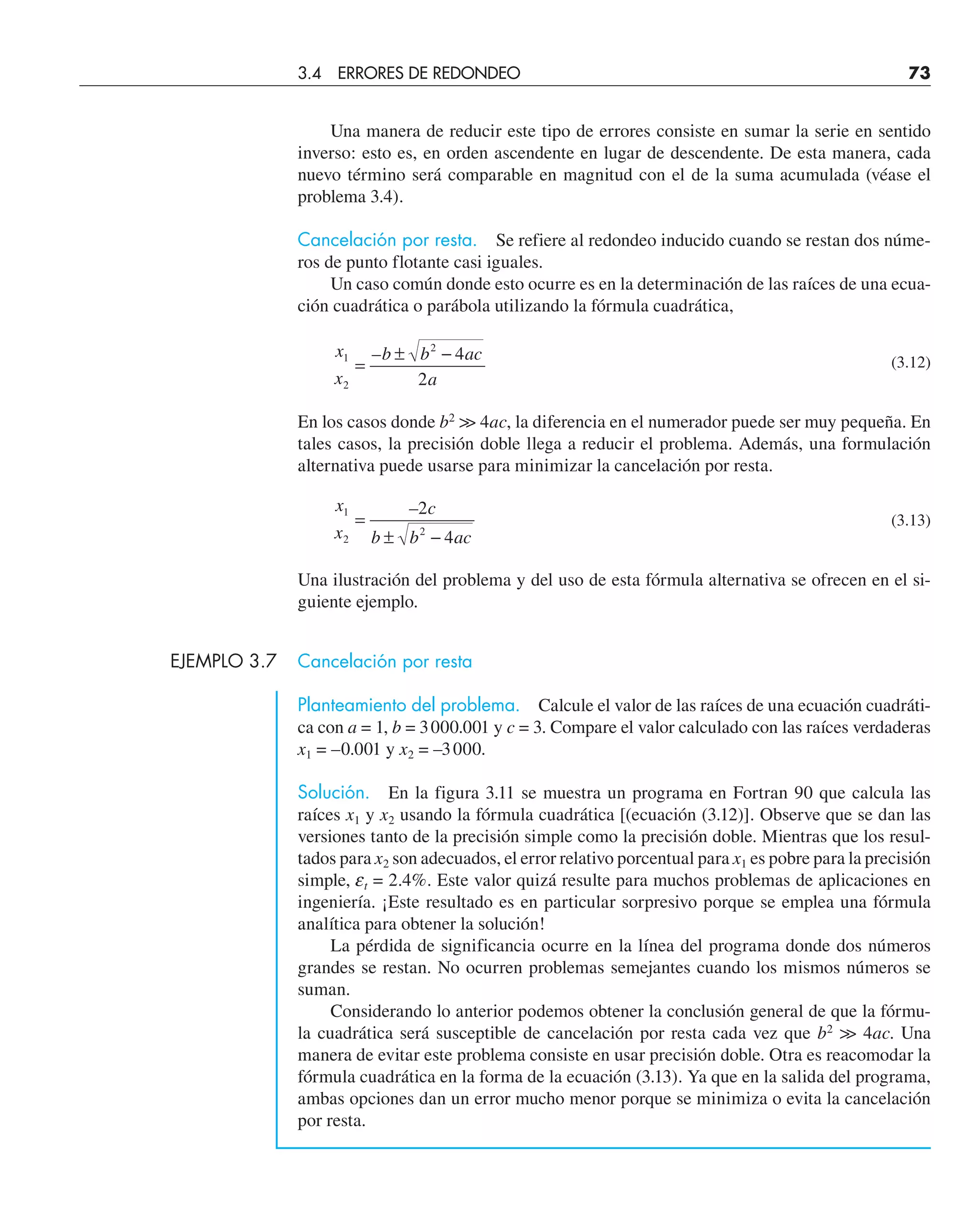 Una manera de reducir este tipo de errores consiste en sumar la serie en sentido
inverso: esto es, en orden ascendente en lugar de descendente. De esta manera, cada
nuevo término será comparable en magnitud con el de la suma acumulada (véase el
problema 3.4).
Cancelación por resta. Se refiere al redondeo inducido cuando se restan dos núme-
ros de punto flotante casi iguales.
Un caso común donde esto ocurre es en la determinación de las raíces de una ecua-
ción cuadrática o parábola utilizando la fórmula cuadrática,
x
x
b b ac
a
1
2
2
4
2
=
± −
– (3.12)
En los casos donde b2

 4ac, la diferencia en el numerador puede ser muy pequeña. En
tales casos, la precisión doble llega a reducir el problema. Además, una formulación
alternativa puede usarse para minimizar la cancelación por resta.
x
x
c
b b ac
1
2
2
2
4
=
± −
–
(3.13)
Una ilustración del problema y del uso de esta fórmula alternativa se ofrecen en el si-
guiente ejemplo.
EJEMPLO 3.7 Cancelación por resta
Planteamiento del problema. Calcule el valor de las raíces de una ecuación cuadráti-
ca con a = 1, b = 3000.001 y c = 3. Compare el valor calculado con las raíces verdaderas
x1 = –0.001 y x2 = –3000.
Solución. En la figura 3.11 se muestra un programa en Fortran 90 que calcula las
raíces x1 y x2 usando la fórmula cuadrática [(ecuación (3.12)]. Observe que se dan las
versiones tanto de la precisión simple como la precisión doble. Mientras que los resul-
tados para x2 son adecuados, el error relativo porcentual para x1 es pobre para la precisión
simple, et = 2.4%. Este valor quizá resulte para muchos problemas de aplicaciones en
ingeniería. ¡Este resultado es en particular sorpresivo porque se emplea una fórmula
analítica para obtener la solución!
La pérdida de significancia ocurre en la línea del programa donde dos números
grandes se restan. No ocurren problemas semejantes cuando los mismos números se
suman.
Considerando lo anterior podemos obtener la conclusión general de que la fórmu-
la cuadrática será susceptible de cancelación por resta cada vez que b2
 4ac. Una
manera de evitar este problema consiste en usar precisión doble. Otra es reacomodar la
fórmula cuadrática en la forma de la ecuación (3.13). Ya que en la salida del programa,
ambas opciones dan un error mucho menor porque se minimiza o evita la cancelación
por resta.
3.4 ERRORES DE REDONDEO 73
 