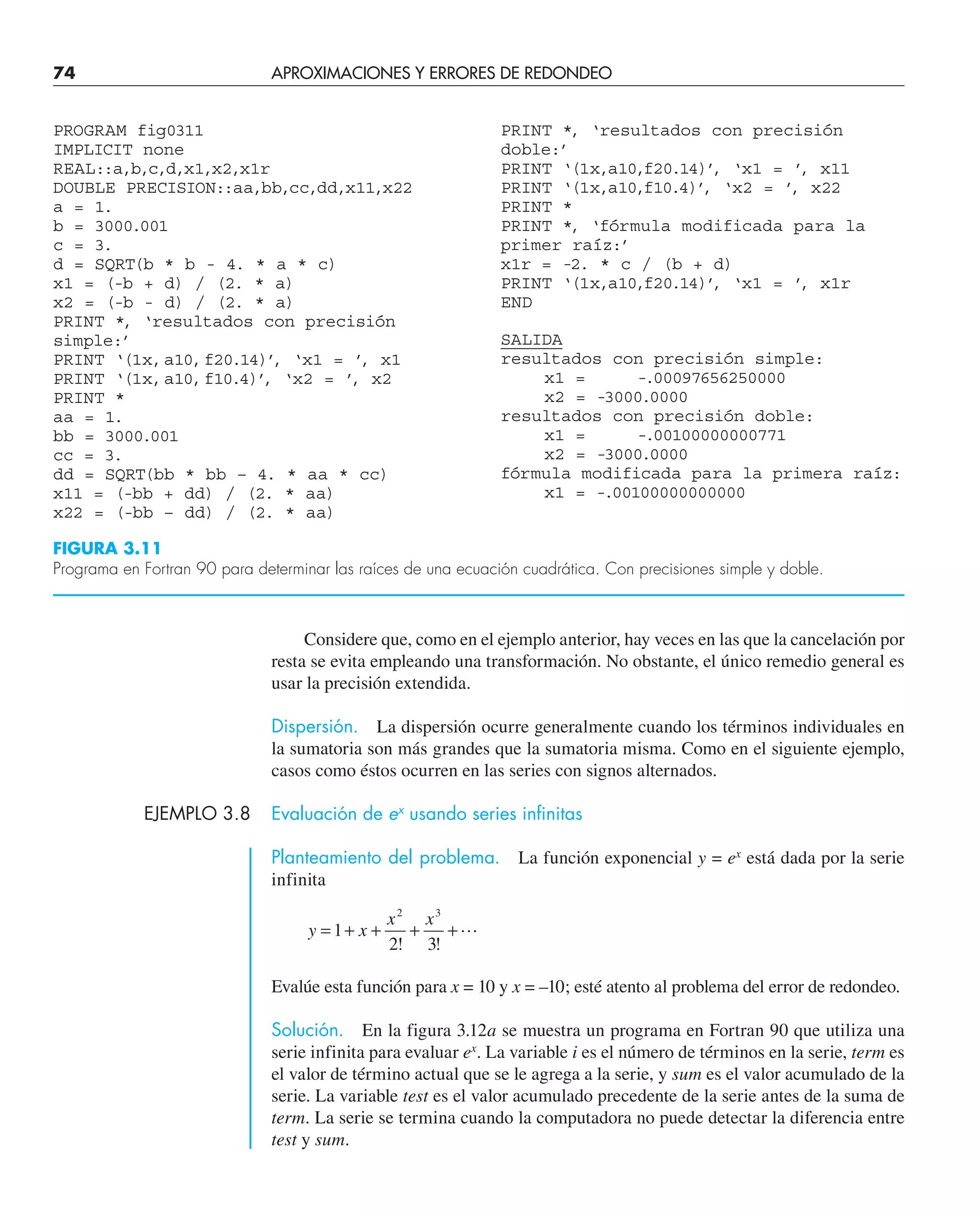 74 APROXIMACIONES Y ERRORES DE REDONDEO
Considere que, como en el ejemplo anterior, hay veces en las que la cancelación por
resta se evita empleando una transformación. No obstante, el único remedio general es
usar la precisión extendida.
Dispersión. La dispersión ocurre generalmente cuando los términos individuales en
la sumatoria son más grandes que la sumatoria misma. Como en el siguiente ejemplo,
casos como éstos ocurren en las series con signos alternados.
EJEMPLO 3.8 Evaluación de ex
usando series infinitas
Planteamiento del problema. La función exponencial y = ex
está dada por la serie
infinita
y x
x x
= + + + +
1
2 3
2 3
! !

Evalúe esta función para x = 10 y x = –10; esté atento al problema del error de redondeo.
Solución. En la figura 3.12a se muestra un programa en Fortran 90 que utiliza una
serie infinita para evaluar ex
. La variable i es el número de términos en la serie, term es
el valor de término actual que se le agrega a la serie, y sum es el valor acumulado de la
serie. La variable test es el valor acumulado precedente de la serie antes de la suma de
term. La serie se termina cuando la computadora no puede detectar la diferencia entre
test y sum.
PROGRAM fig0311
IMPLICIT none
REAL::a,b,c,d,x1,x2,x1r
DOUBLE PRECISION::aa,bb,cc,dd,x11,x22
a = 1.
b = 3000.001
c = 3.
d = SQRT(b * b - 4. * a * c)
x1 = (-b + d) / (2. * a)
x2 = (-b - d) / (2. * a)
PRINT *, ‘resultados con precisión
simple:’
PRINT ‘(1x,a10,f20.14)’
, ‘x1 = ’
, x1
PRINT ‘(1x,a10,f10.4)’
, ‘x2 = ’
, x2
PRINT *
aa = 1.
bb = 3000.001
cc = 3.
dd = SQRT(bb * bb – 4. * aa * cc)
x11 = (-bb + dd) / (2. * aa)
x22 = (-bb – dd) / (2. * aa)
PRINT *, ‘resultados con precisión
doble:’
PRINT ‘(1x,a10,f20.14)’
, ‘x1 = ’
, x11
PRINT ‘(1x,a10,f10.4)’
, ‘x2 = ’
, x22
PRINT *
PRINT *, ‘fórmula modificada para la
primer raíz:’
x1r = -2. * c / (b + d)
PRINT ‘(1x,a10,f20.14)’
, ‘x1 = ’
, x1r
END
SALIDA
resultados con precisión simple:
x1 = -.00097656250000
x2 = -3000.0000
resultados con precisión doble:
x1 = -.00100000000771
x2 = -3000.0000
fórmula modificada para la primera raíz:
x1 = -.00100000000000
FIGURA 3.11
Programa en Fortran 90 para determinar las raíces de una ecuación cuadrática. Con precisiones simple y doble.
 