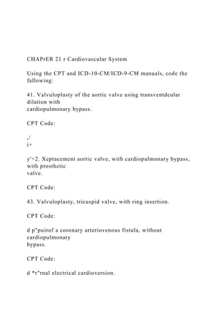 CHAPrER 21 r Cardiovascular System
Using the CPT and ICD-10-CM/ICD-9-CM manuals, code the
fallowing:
41. Valvuloplasty of the aortic valve using transventdcular
dilation with
cardiopulmonary bypass.
CPT Code:
,/
i+
y'+2. Xeptacement aortic valve, with cardiopulmonary bypass,
with prosthetic
valve.
CPT Code:
43. Valvuloplasty, tricuspid valve, with ring insertion.
CPT Code:
d p"puirof a coronary arteriovenous fistula, without
cardiopulmonary
bypass.
CPT Code:
d *r"rnal electrical cardioversion.
 