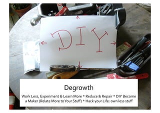 Ss 
Degrowth 
Work Less, Experiment & Learn More * Reduce & Repair * DIY Become 
a Maker (Relate More to Your Stuﬀ) * Hack your Life: own less stuﬀ  
 