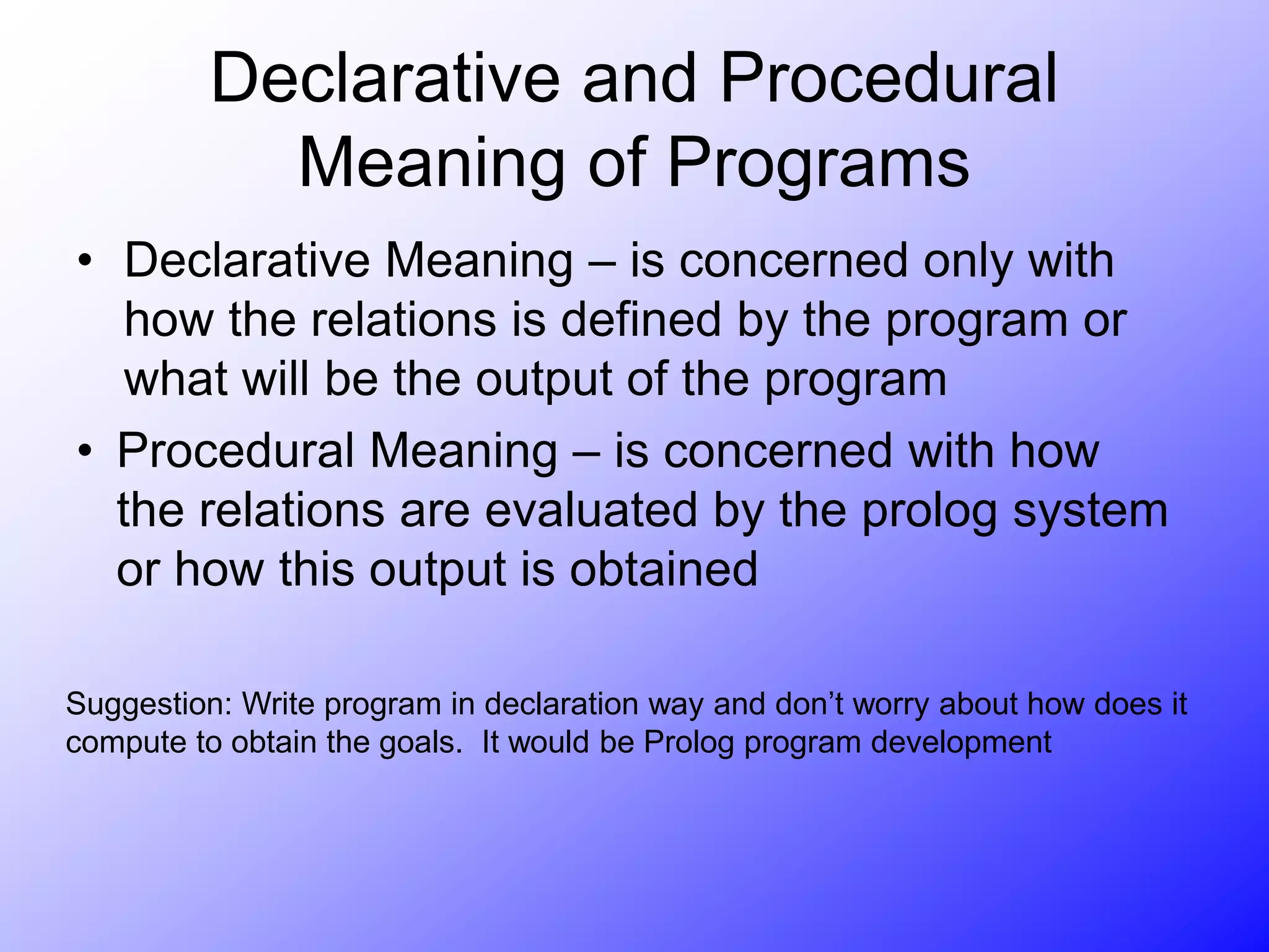 Declarative and Procedural
Meaning of Programs
• Declarative Meaning – is concerned only with
how the relations is defined by the program or
what will be the output of the program
• Procedural Meaning – is concerned with how
the relations are evaluated by the prolog system
or how this output is obtained
Suggestion: Write program in declaration way and don’t worry about how does it
compute to obtain the goals. It would be Prolog program development
 