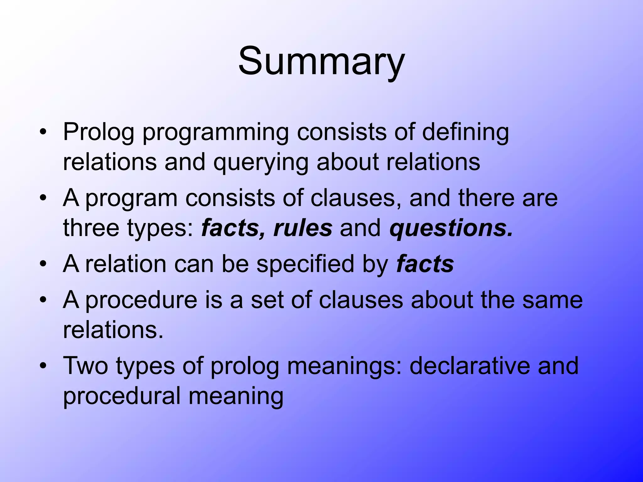 Summary
• Prolog programming consists of defining
relations and querying about relations
• A program consists of clauses, and there are
three types: facts, rules and questions.
• A relation can be specified by facts
• A procedure is a set of clauses about the same
relations.
• Two types of prolog meanings: declarative and
procedural meaning
 