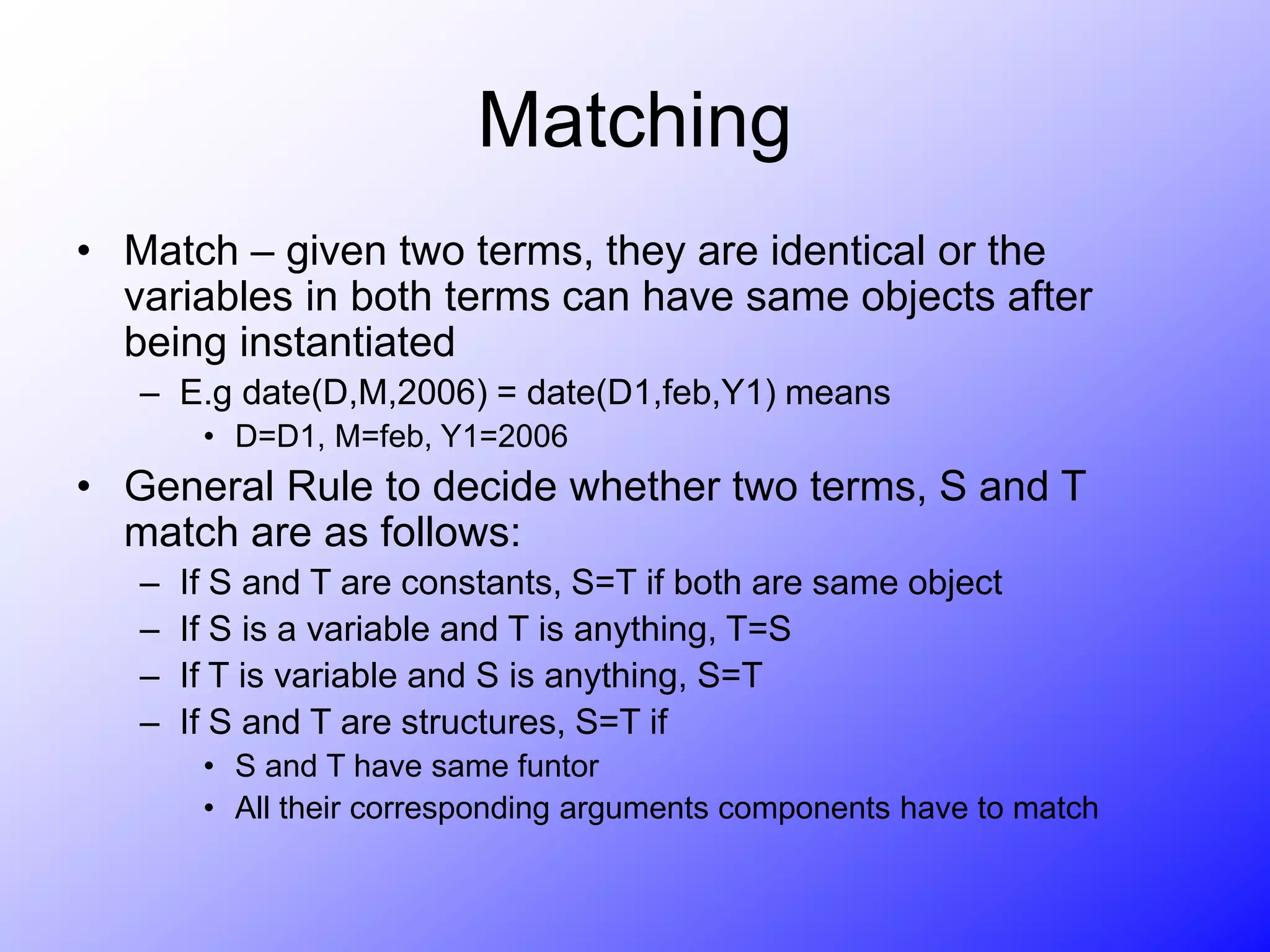Matching
• Match – given two terms, they are identical or the
variables in both terms can have same objects after
being instantiated
– E.g date(D,M,2006) = date(D1,feb,Y1) means
• D=D1, M=feb, Y1=2006
• General Rule to decide whether two terms, S and T
match are as follows:
– If S and T are constants, S=T if both are same object
– If S is a variable and T is anything, T=S
– If T is variable and S is anything, S=T
– If S and T are structures, S=T if
• S and T have same funtor
• All their corresponding arguments components have to match
 