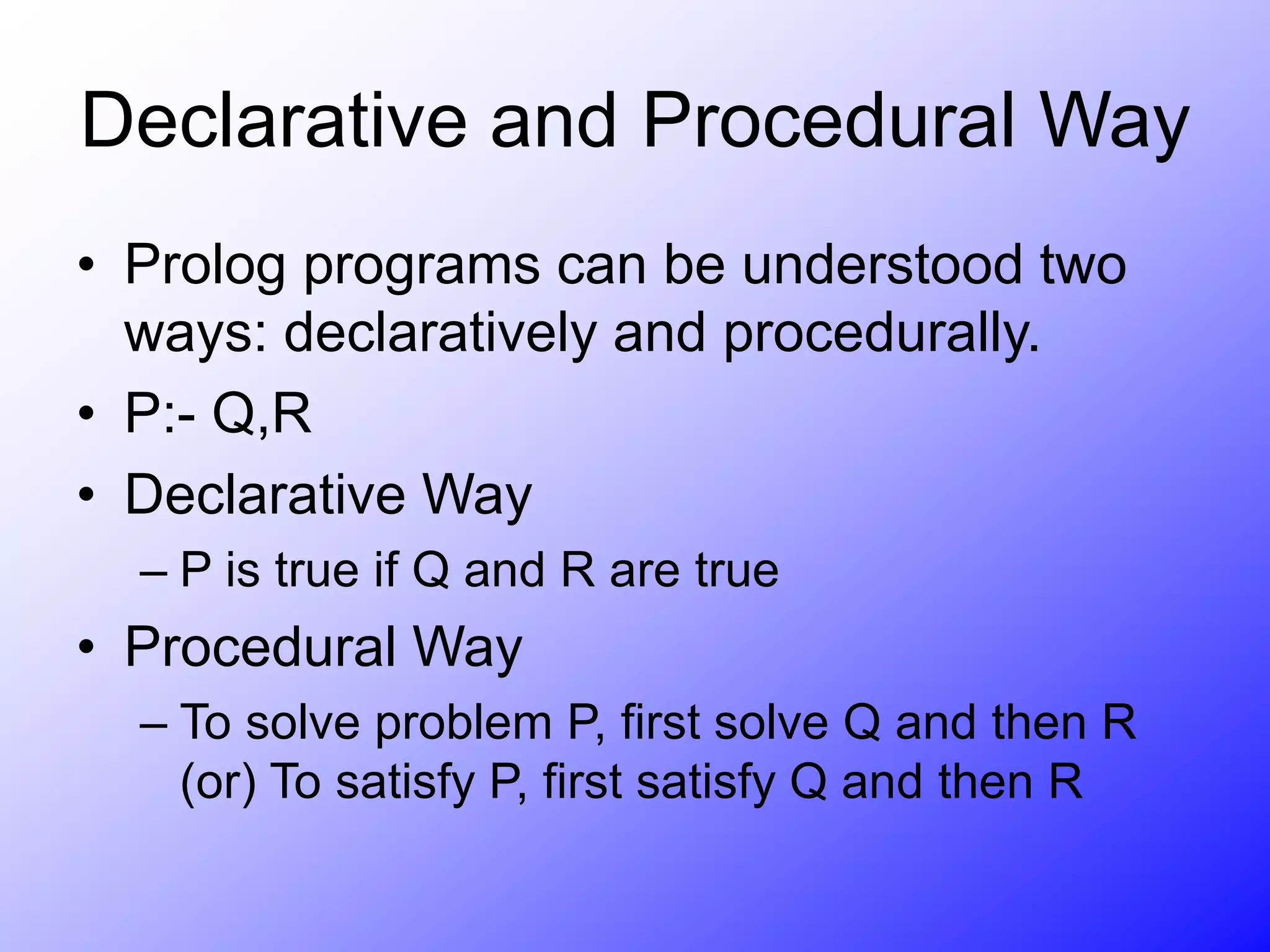 Declarative and Procedural Way
• Prolog programs can be understood two
ways: declaratively and procedurally.
• P:- Q,R
• Declarative Way
– P is true if Q and R are true
• Procedural Way
– To solve problem P, first solve Q and then R
(or) To satisfy P, first satisfy Q and then R
 