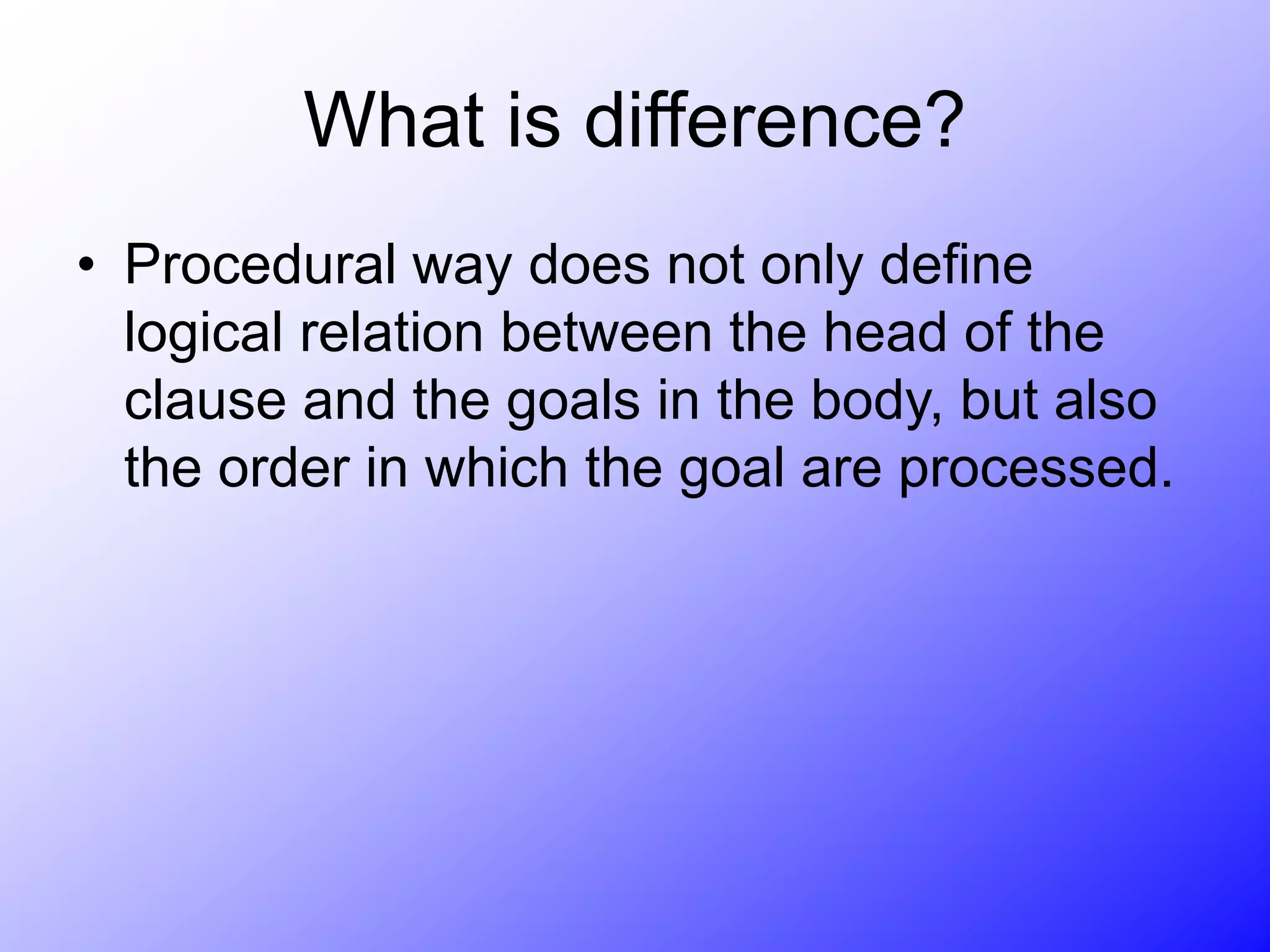 What is difference?
• Procedural way does not only define
logical relation between the head of the
clause and the goals in the body, but also
the order in which the goal are processed.
 