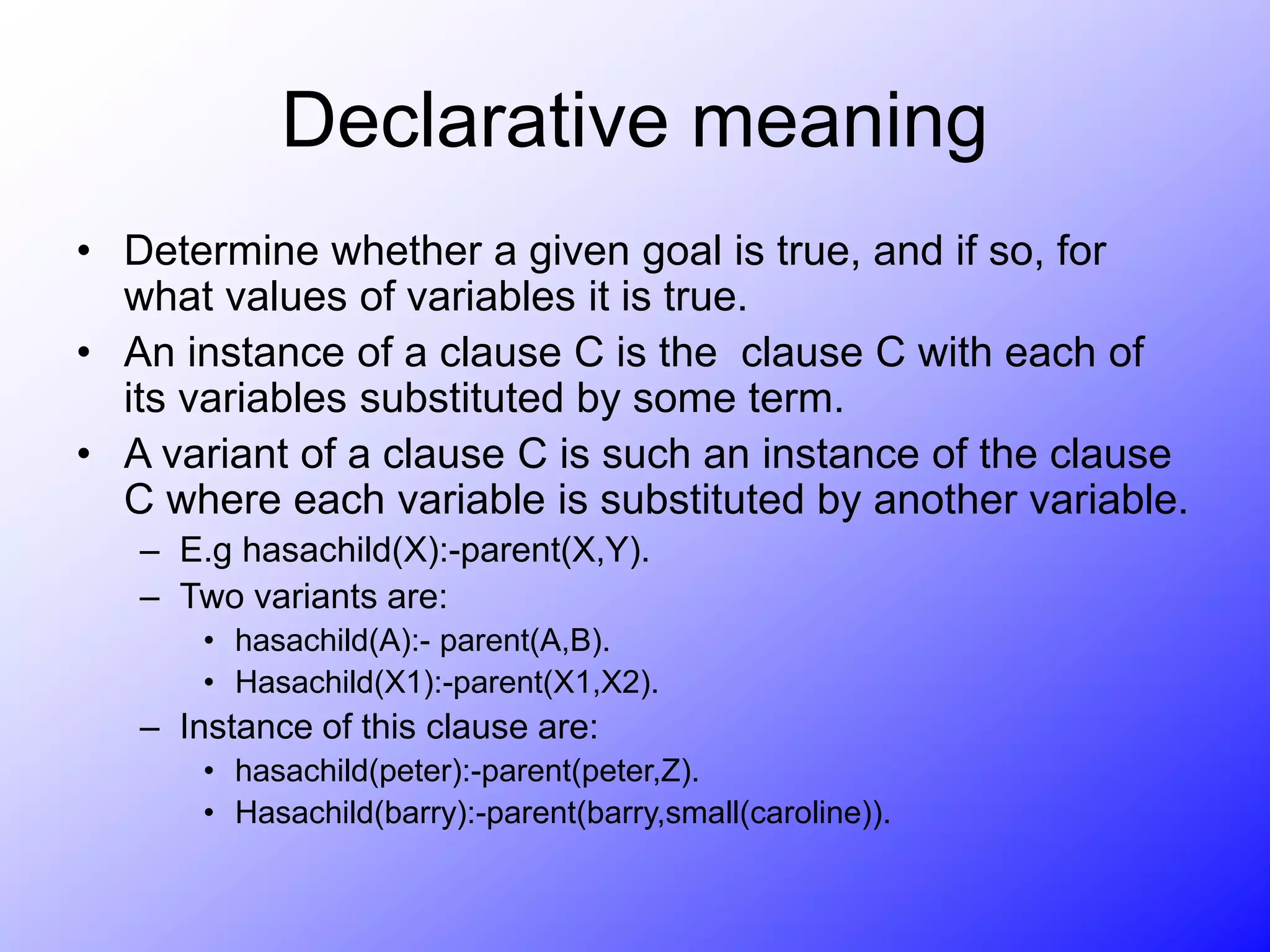 Declarative meaning
• Determine whether a given goal is true, and if so, for
what values of variables it is true.
• An instance of a clause C is the clause C with each of
its variables substituted by some term.
• A variant of a clause C is such an instance of the clause
C where each variable is substituted by another variable.
– E.g hasachild(X):-parent(X,Y).
– Two variants are:
• hasachild(A):- parent(A,B).
• Hasachild(X1):-parent(X1,X2).
– Instance of this clause are:
• hasachild(peter):-parent(peter,Z).
• Hasachild(barry):-parent(barry,small(caroline)).
 