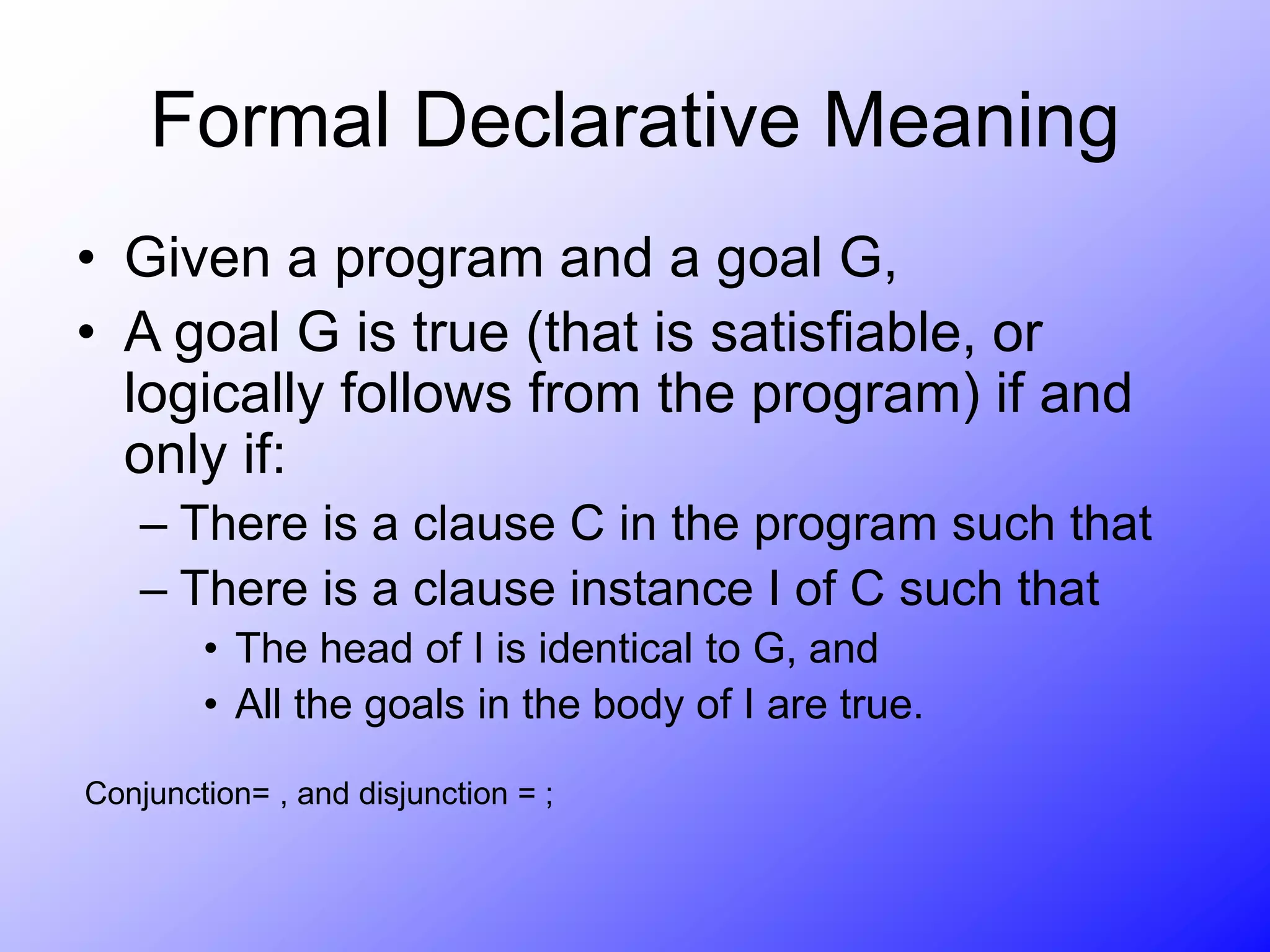 Formal Declarative Meaning
• Given a program and a goal G,
• A goal G is true (that is satisfiable, or
logically follows from the program) if and
only if:
– There is a clause C in the program such that
– There is a clause instance I of C such that
• The head of I is identical to G, and
• All the goals in the body of I are true.
Conjunction= , and disjunction = ;
 