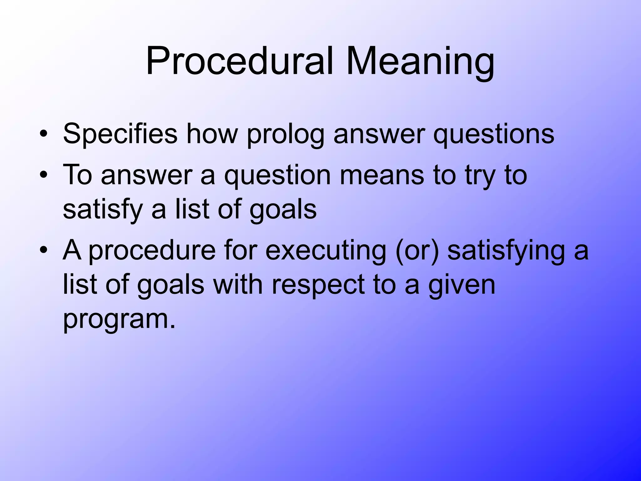Procedural Meaning
• Specifies how prolog answer questions
• To answer a question means to try to
satisfy a list of goals
• A procedure for executing (or) satisfying a
list of goals with respect to a given
program.
 