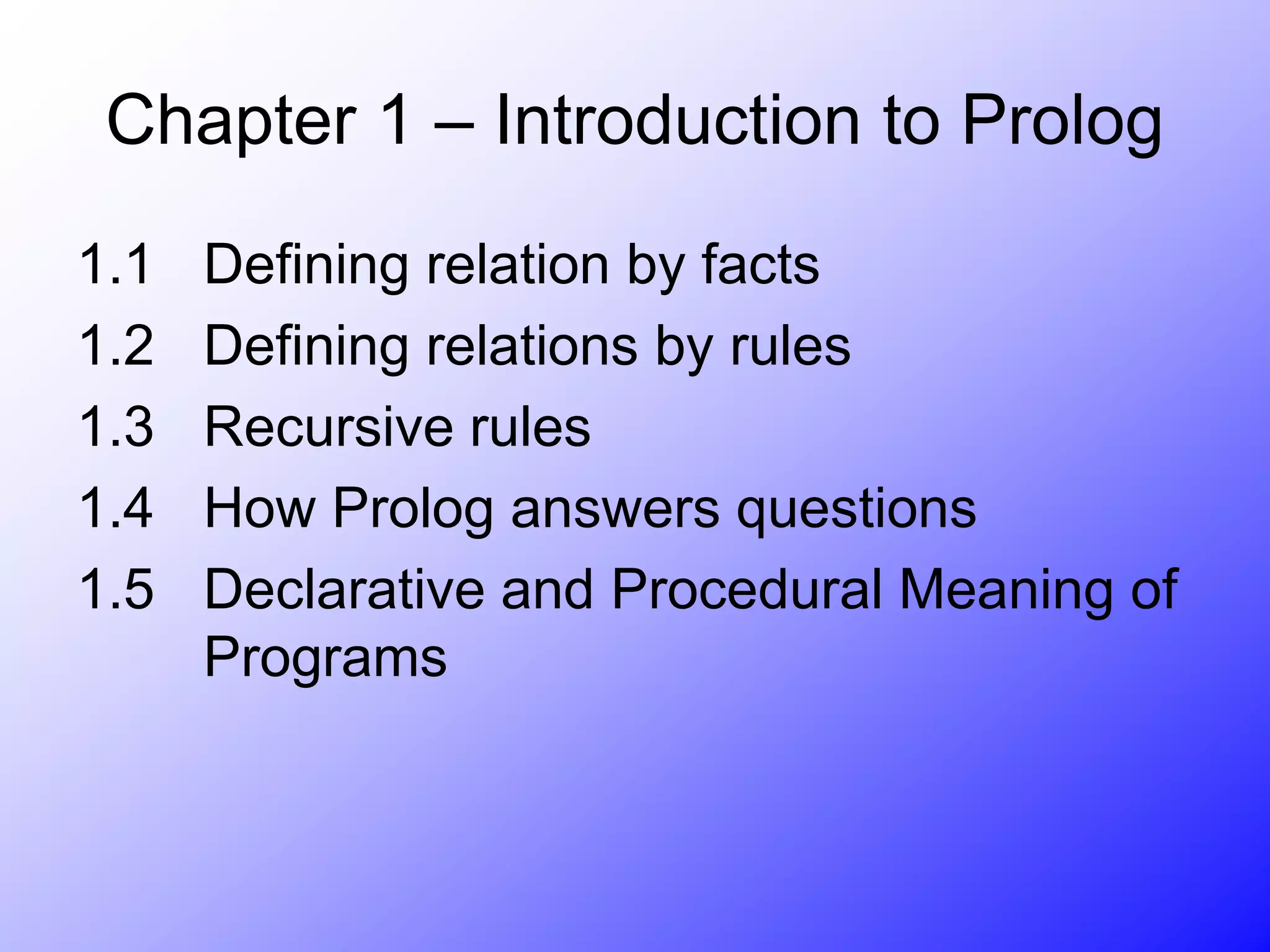 Chapter 1 – Introduction to Prolog
1.1 Defining relation by facts
1.2 Defining relations by rules
1.3 Recursive rules
1.4 How Prolog answers questions
1.5 Declarative and Procedural Meaning of
Programs
 