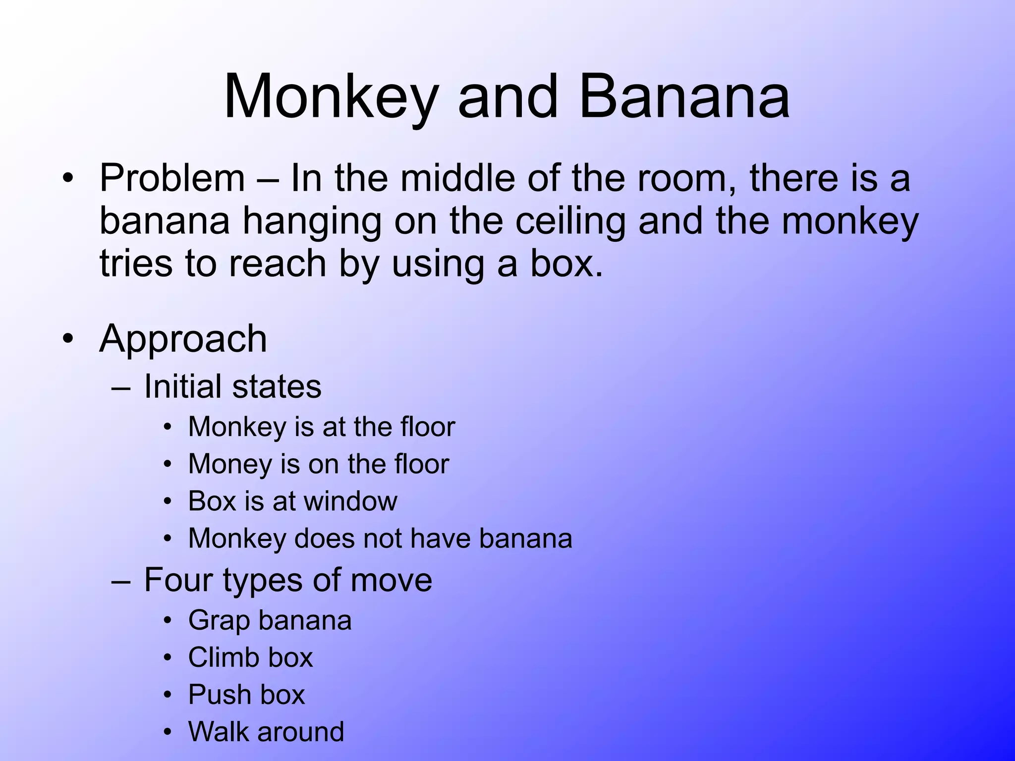 Monkey and Banana
• Problem – In the middle of the room, there is a
banana hanging on the ceiling and the monkey
tries to reach by using a box.
• Approach
– Initial states
• Monkey is at the floor
• Money is on the floor
• Box is at window
• Monkey does not have banana
– Four types of move
• Grap banana
• Climb box
• Push box
• Walk around
 