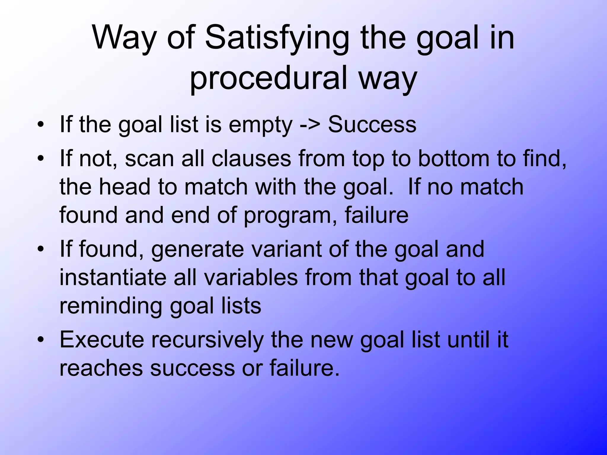 Way of Satisfying the goal in
procedural way
• If the goal list is empty -> Success
• If not, scan all clauses from top to bottom to find,
the head to match with the goal. If no match
found and end of program, failure
• If found, generate variant of the goal and
instantiate all variables from that goal to all
reminding goal lists
• Execute recursively the new goal list until it
reaches success or failure.
 