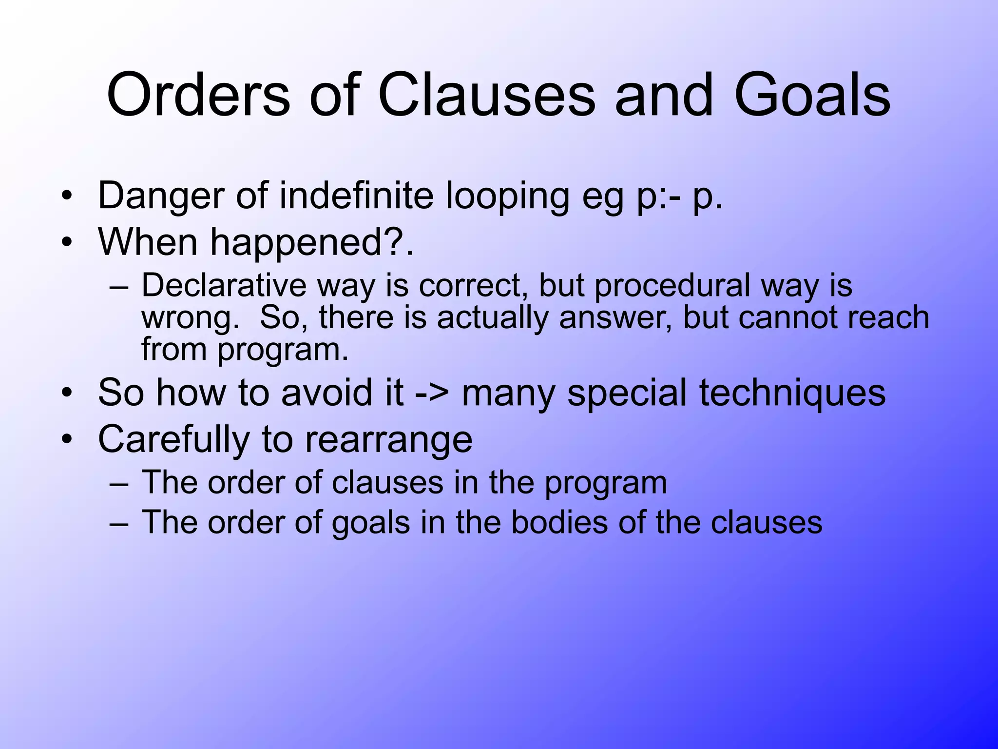 Orders of Clauses and Goals
• Danger of indefinite looping eg p:- p.
• When happened?.
– Declarative way is correct, but procedural way is
wrong. So, there is actually answer, but cannot reach
from program.
• So how to avoid it -> many special techniques
• Carefully to rearrange
– The order of clauses in the program
– The order of goals in the bodies of the clauses
 