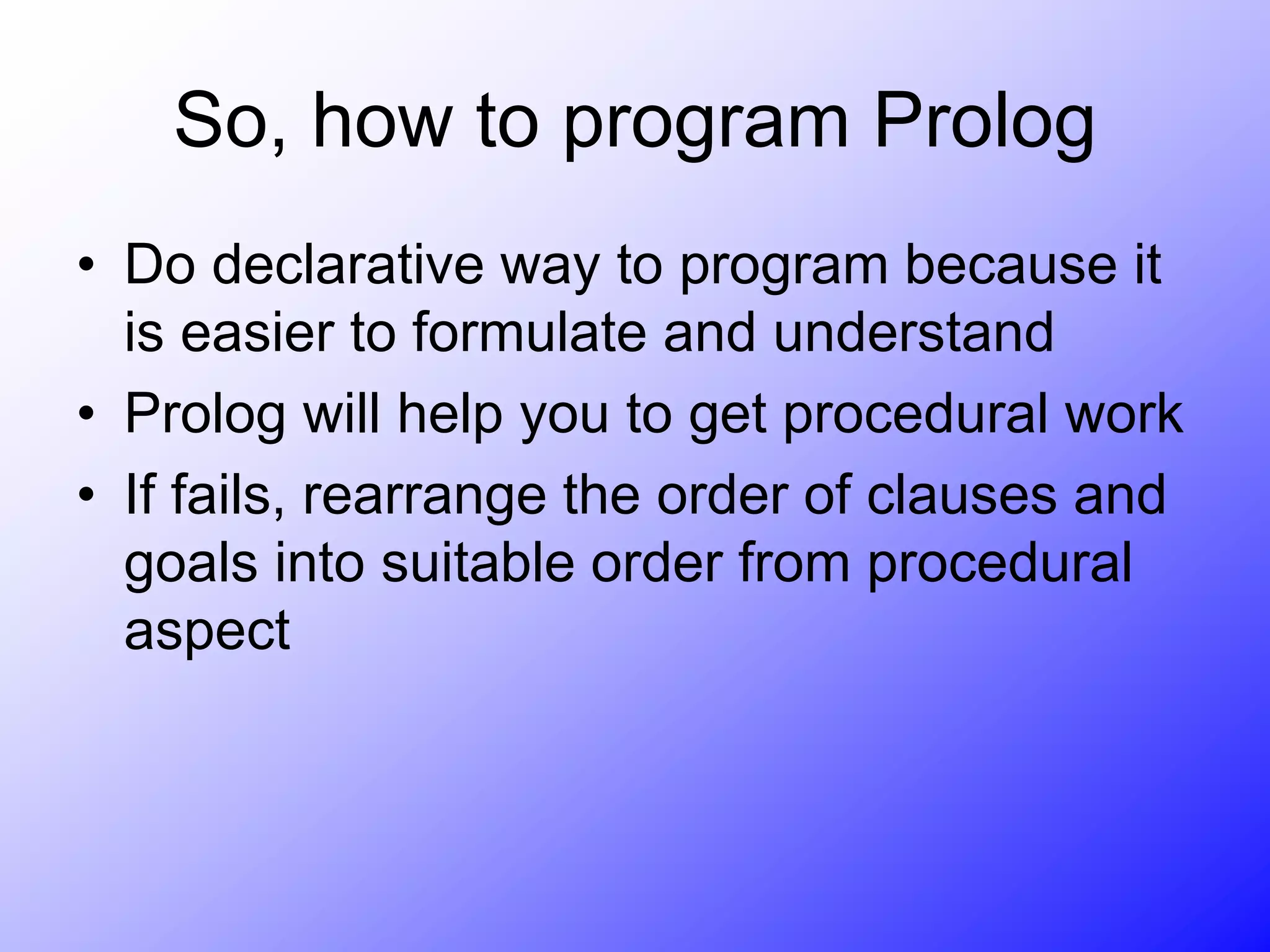 So, how to program Prolog
• Do declarative way to program because it
is easier to formulate and understand
• Prolog will help you to get procedural work
• If fails, rearrange the order of clauses and
goals into suitable order from procedural
aspect
 