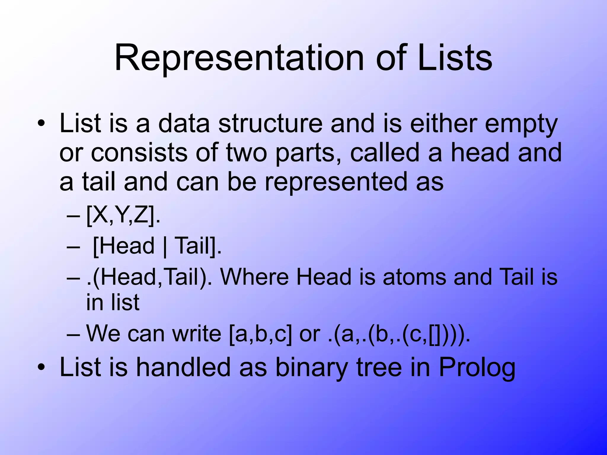 Representation of Lists
• List is a data structure and is either empty
or consists of two parts, called a head and
a tail and can be represented as
– [X,Y,Z].
– [Head | Tail].
– .(Head,Tail). Where Head is atoms and Tail is
in list
– We can write [a,b,c] or .(a,.(b,.(c,[]))).
• List is handled as binary tree in Prolog
 