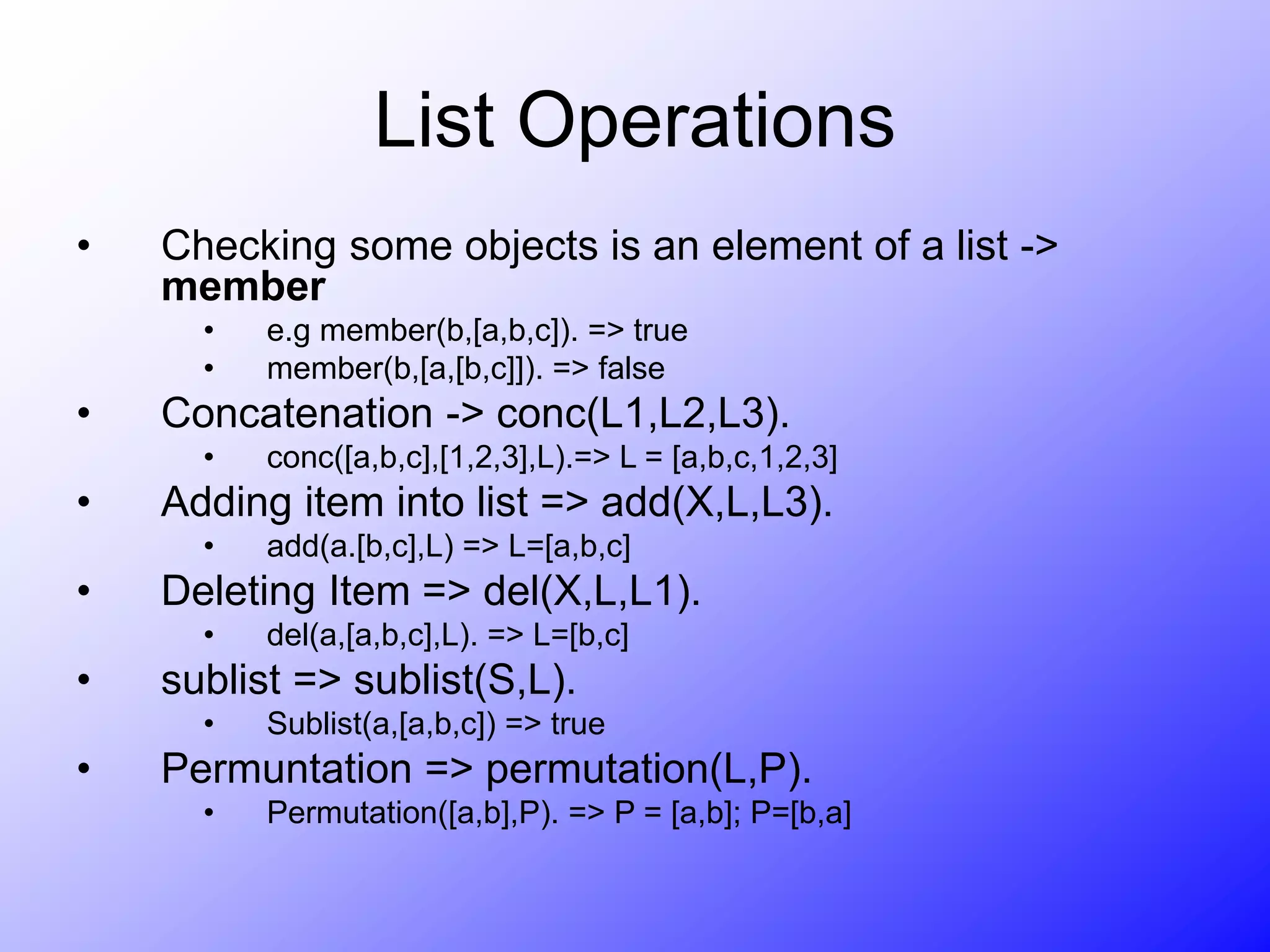 List Operations
• Checking some objects is an element of a list ->
member
• e.g member(b,[a,b,c]). => true
• member(b,[a,[b,c]]). => false
• Concatenation -> conc(L1,L2,L3).
• conc([a,b,c],[1,2,3],L).=> L = [a,b,c,1,2,3]
• Adding item into list => add(X,L,L3).
• add(a.[b,c],L) => L=[a,b,c]
• Deleting Item => del(X,L,L1).
• del(a,[a,b,c],L). => L=[b,c]
• sublist => sublist(S,L).
• Sublist(a,[a,b,c]) => true
• Permuntation => permutation(L,P).
• Permutation([a,b],P). => P = [a,b]; P=[b,a]
 