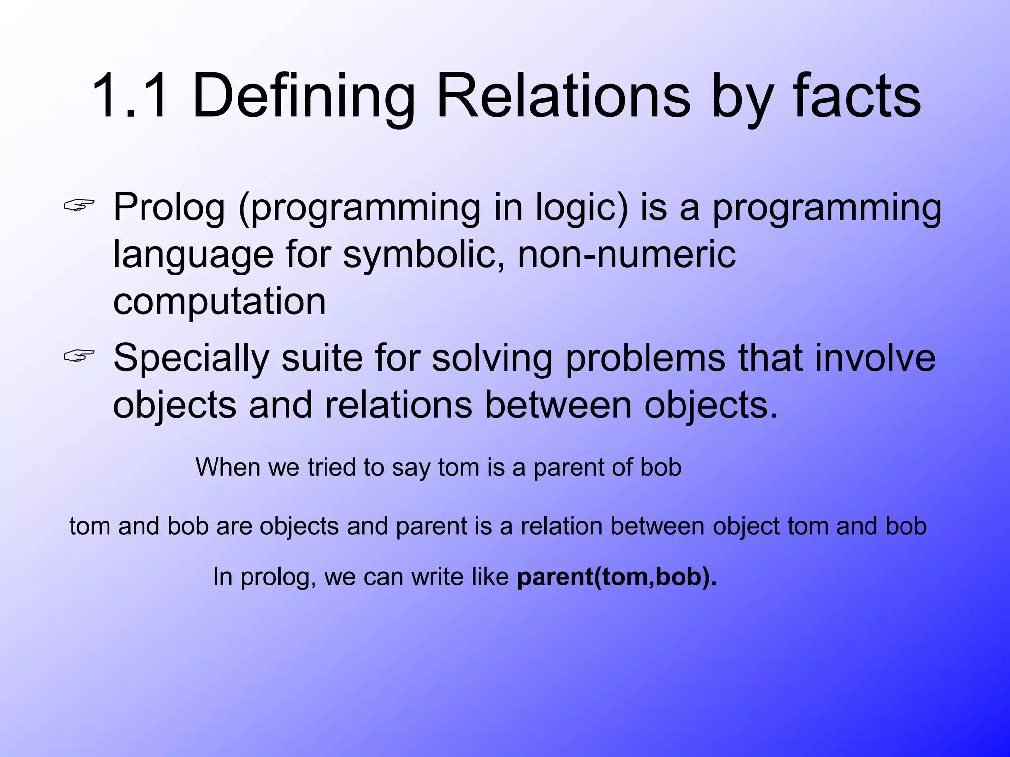 1.1 Defining Relations by facts
 Prolog (programming in logic) is a programming
language for symbolic, non-numeric
computation
 Specially suite for solving problems that involve
objects and relations between objects.
When we tried to say tom is a parent of bob
tom and bob are objects and parent is a relation between object tom and bob
In prolog, we can write like parent(tom,bob).
 