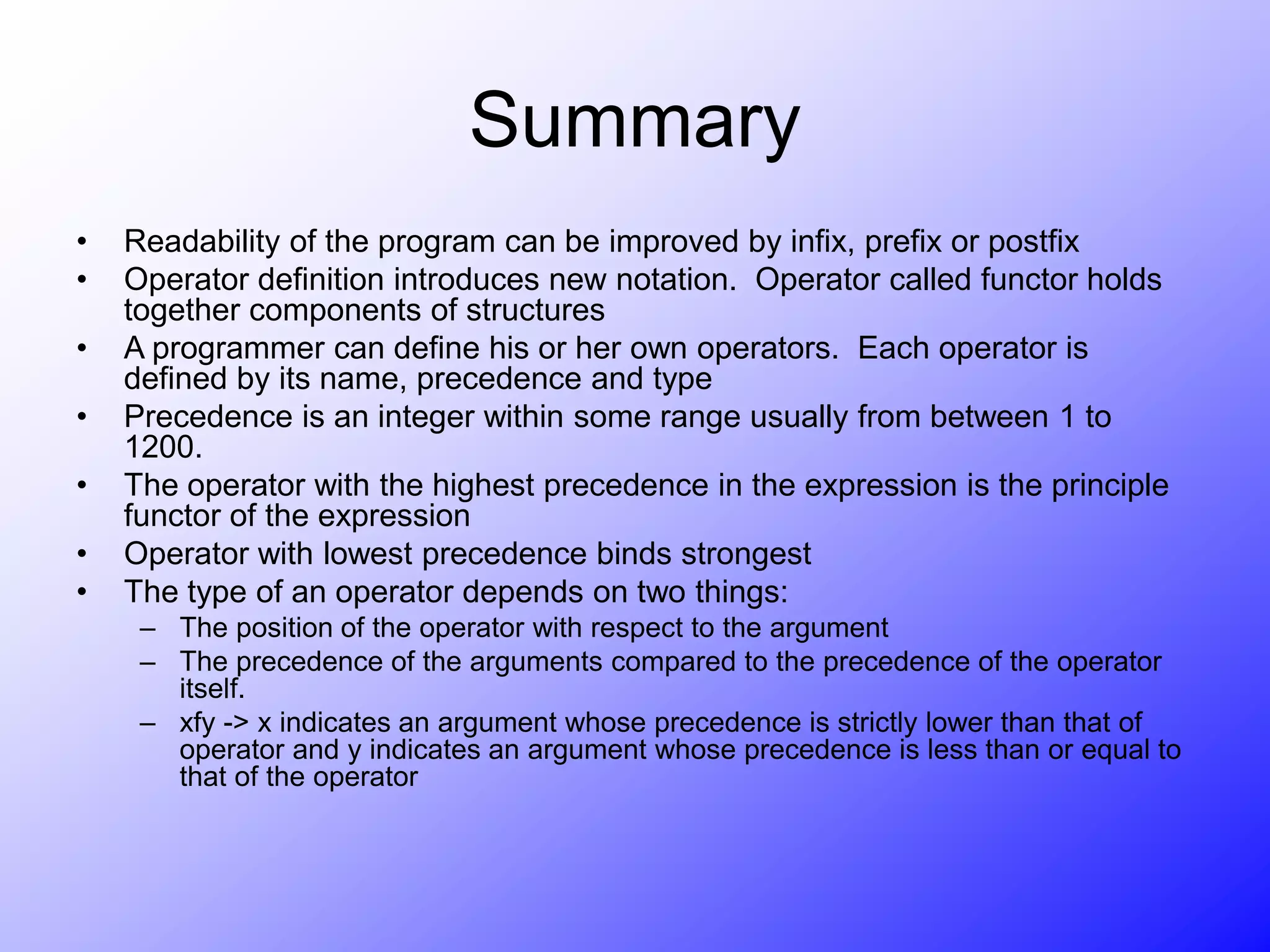 Summary
• Readability of the program can be improved by infix, prefix or postfix
• Operator definition introduces new notation. Operator called functor holds
together components of structures
• A programmer can define his or her own operators. Each operator is
defined by its name, precedence and type
• Precedence is an integer within some range usually from between 1 to
1200.
• The operator with the highest precedence in the expression is the principle
functor of the expression
• Operator with lowest precedence binds strongest
• The type of an operator depends on two things:
– The position of the operator with respect to the argument
– The precedence of the arguments compared to the precedence of the operator
itself.
– xfy -> x indicates an argument whose precedence is strictly lower than that of
operator and y indicates an argument whose precedence is less than or equal to
that of the operator
 