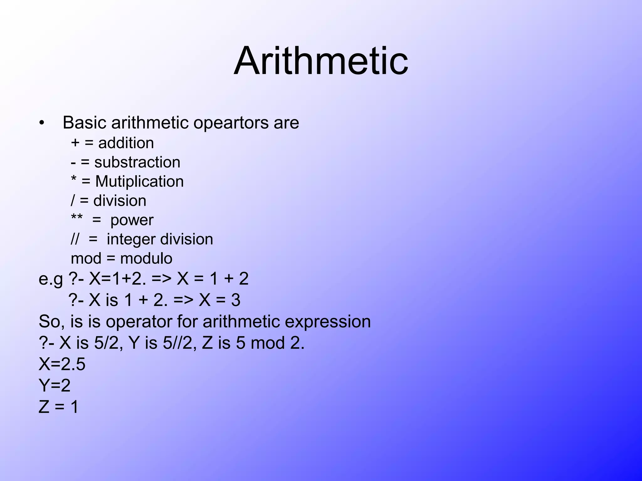 Arithmetic
• Basic arithmetic opeartors are
+ = addition
- = substraction
* = Mutiplication
/ = division
** = power
// = integer division
mod = modulo
e.g ?- X=1+2. => X = 1 + 2
?- X is 1 + 2. => X = 3
So, is is operator for arithmetic expression
?- X is 5/2, Y is 5//2, Z is 5 mod 2.
X=2.5
Y=2
Z = 1
 