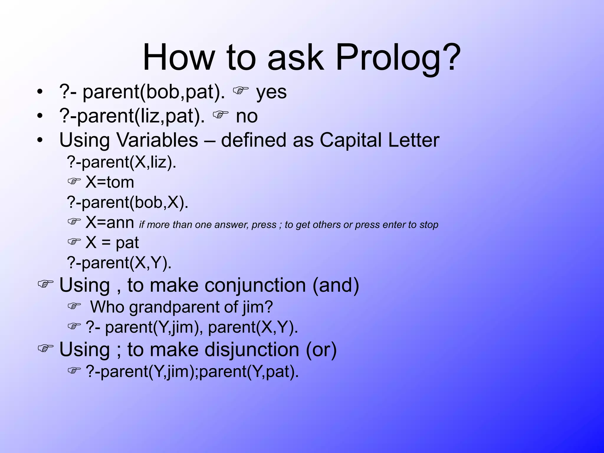 How to ask Prolog?
• ?- parent(bob,pat).  yes
• ?-parent(liz,pat).  no
• Using Variables – defined as Capital Letter
?-parent(X,liz).
 X=tom
?-parent(bob,X).
 X=ann if more than one answer, press ; to get others or press enter to stop
 X = pat
?-parent(X,Y).
 Using , to make conjunction (and)
 Who grandparent of jim?
 ?- parent(Y,jim), parent(X,Y).
 Using ; to make disjunction (or)
 ?-parent(Y,jim);parent(Y,pat).
 