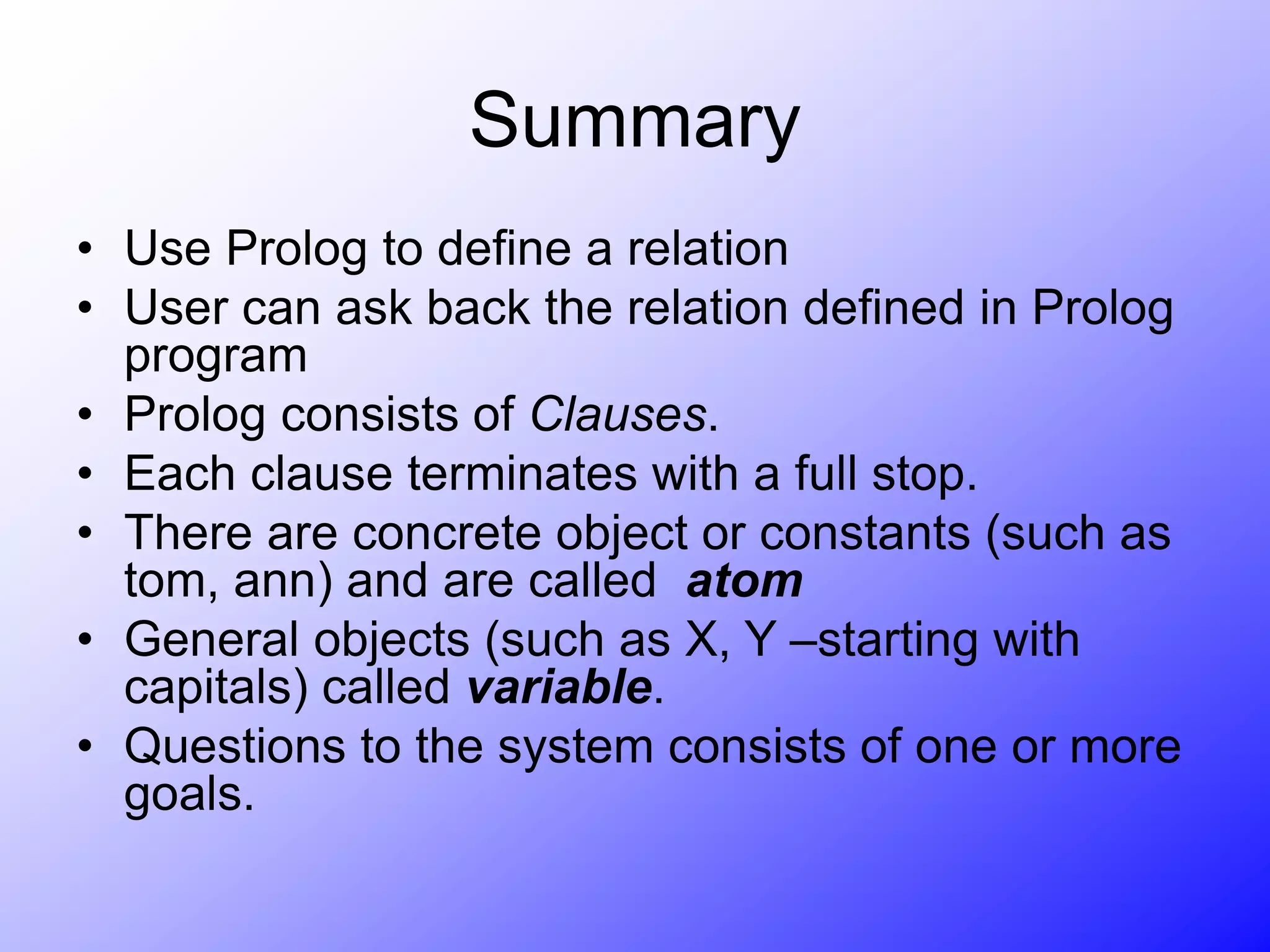 Summary
• Use Prolog to define a relation
• User can ask back the relation defined in Prolog
program
• Prolog consists of Clauses.
• Each clause terminates with a full stop.
• There are concrete object or constants (such as
tom, ann) and are called atom
• General objects (such as X, Y –starting with
capitals) called variable.
• Questions to the system consists of one or more
goals.
 