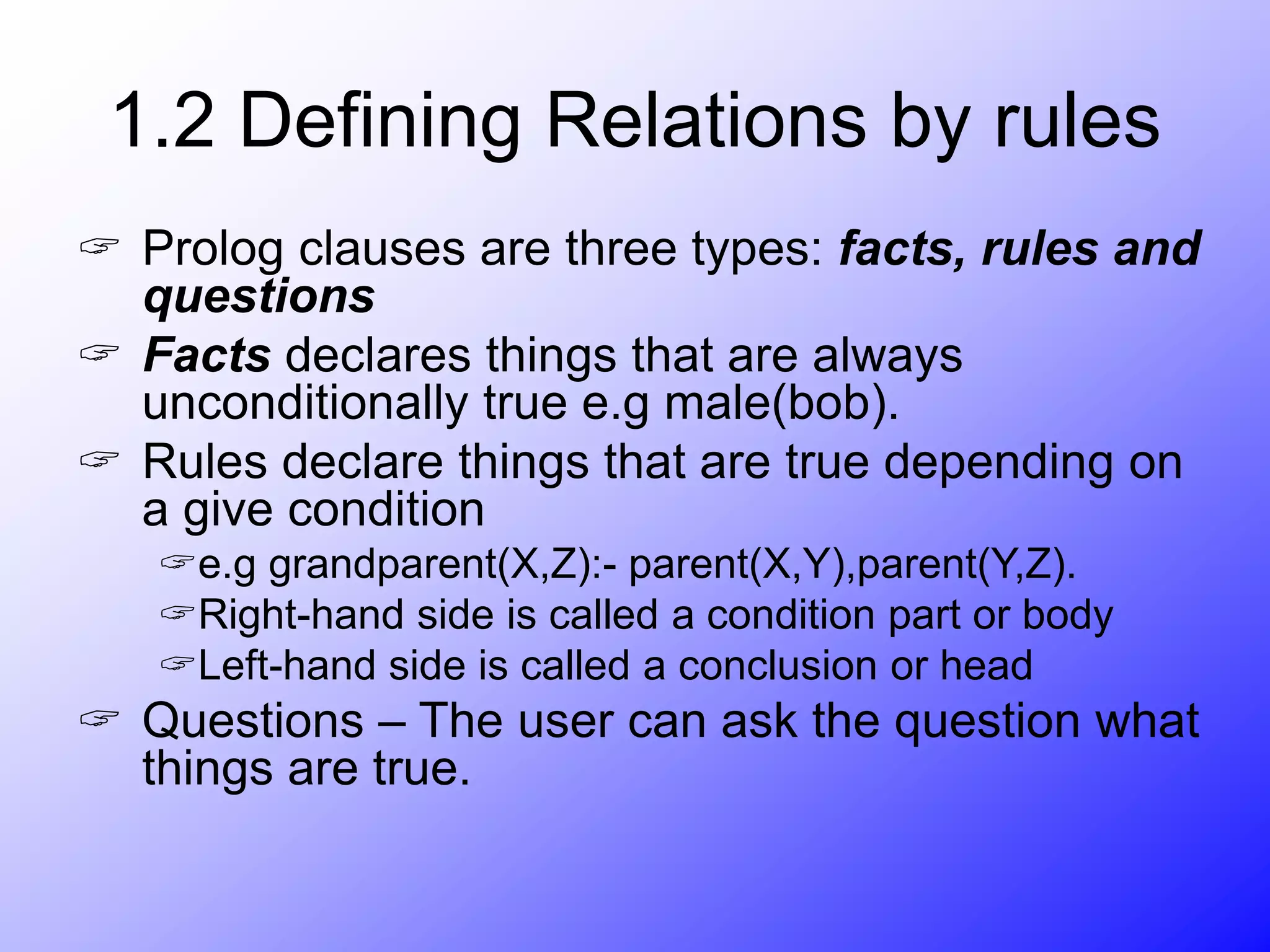 1.2 Defining Relations by rules
 Prolog clauses are three types: facts, rules and
questions
 Facts declares things that are always
unconditionally true e.g male(bob).
 Rules declare things that are true depending on
a give condition
e.g grandparent(X,Z):- parent(X,Y),parent(Y,Z).
Right-hand side is called a condition part or body
Left-hand side is called a conclusion or head
 Questions – The user can ask the question what
things are true.
 