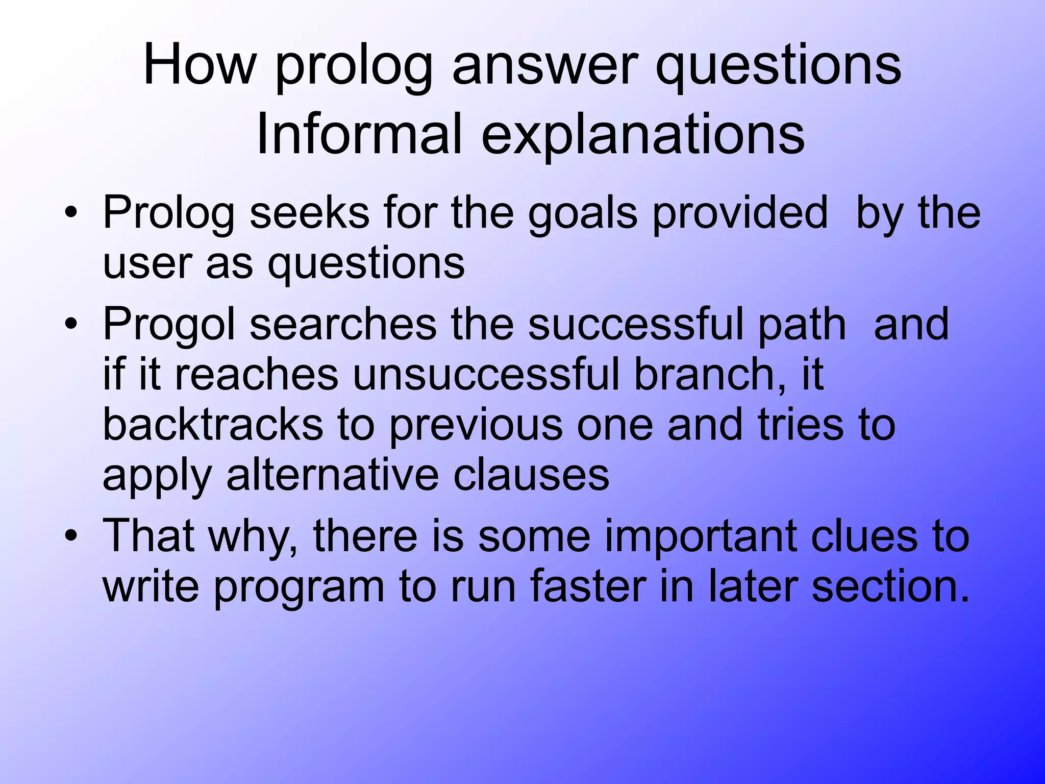 How prolog answer questions
Informal explanations
• Prolog seeks for the goals provided by the
user as questions
• Progol searches the successful path and
if it reaches unsuccessful branch, it
backtracks to previous one and tries to
apply alternative clauses
• That why, there is some important clues to
write program to run faster in later section.
 
