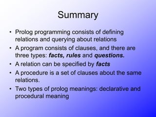 Summary
• Prolog programming consists of defining
relations and querying about relations
• A program consists of clauses, and there are
three types: facts, rules and questions.
• A relation can be specified by facts
• A procedure is a set of clauses about the same
relations.
• Two types of prolog meanings: declarative and
procedural meaning
 