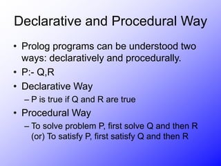 Declarative and Procedural Way
• Prolog programs can be understood two
ways: declaratively and procedurally.
• P:- Q,R
• Declarative Way
– P is true if Q and R are true
• Procedural Way
– To solve problem P, first solve Q and then R
(or) To satisfy P, first satisfy Q and then R
 