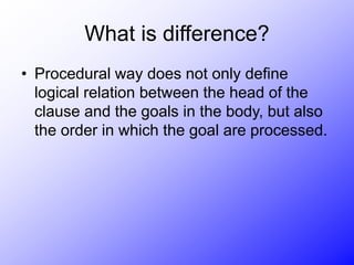 What is difference?
• Procedural way does not only define
logical relation between the head of the
clause and the goals in the body, but also
the order in which the goal are processed.
 