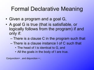 Formal Declarative Meaning
• Given a program and a goal G,
• A goal G is true (that is satisfiable, or
logically follows from the program) if and
only if:
– There is a clause C in the program such that
– There is a clause instance I of C such that
• The head of I is identical to G, and
• All the goals in the body of I are true.
Conjunction= , and disjunction = ;
 