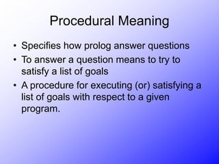 Procedural Meaning
• Specifies how prolog answer questions
• To answer a question means to try to
satisfy a list of goals
• A procedure for executing (or) satisfying a
list of goals with respect to a given
program.
 