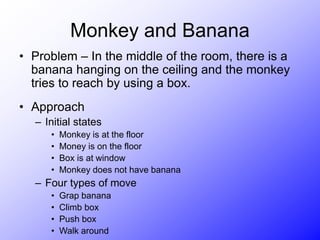Monkey and Banana
• Problem – In the middle of the room, there is a
banana hanging on the ceiling and the monkey
tries to reach by using a box.
• Approach
– Initial states
• Monkey is at the floor
• Money is on the floor
• Box is at window
• Monkey does not have banana
– Four types of move
• Grap banana
• Climb box
• Push box
• Walk around
 