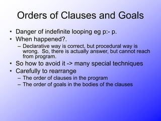 Orders of Clauses and Goals
• Danger of indefinite looping eg p:- p.
• When happened?.
– Declarative way is correct, but procedural way is
wrong. So, there is actually answer, but cannot reach
from program.
• So how to avoid it -> many special techniques
• Carefully to rearrange
– The order of clauses in the program
– The order of goals in the bodies of the clauses
 