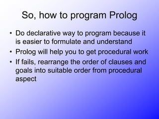 So, how to program Prolog
• Do declarative way to program because it
is easier to formulate and understand
• Prolog will help you to get procedural work
• If fails, rearrange the order of clauses and
goals into suitable order from procedural
aspect
 