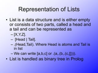 Representation of Lists
• List is a data structure and is either empty
or consists of two parts, called a head and
a tail and can be represented as
– [X,Y,Z].
– [Head | Tail].
– .(Head,Tail). Where Head is atoms and Tail is
in list
– We can write [a,b,c] or .(a,.(b,.(c,[]))).
• List is handled as binary tree in Prolog
 