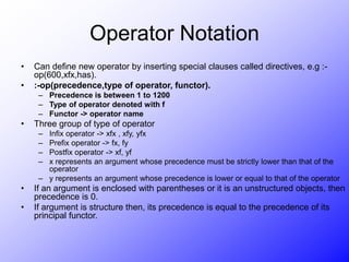 Operator Notation
• Can define new operator by inserting special clauses called directives, e.g :-
op(600,xfx,has).
• :-op(precedence,type of operator, functor).
– Precedence is between 1 to 1200
– Type of operator denoted with f
– Functor -> operator name
• Three group of type of operator
– Infix operator -> xfx , xfy, yfx
– Prefix operator -> fx, fy
– Postfix operator -> xf, yf
– x represents an argument whose precedence must be strictly lower than that of the
operator
– y represents an argument whose precedence is lower or equal to that of the operator
• If an argument is enclosed with parentheses or it is an unstructured objects, then
precedence is 0.
• If argument is structure then, its precedence is equal to the precedence of its
principal functor.
 