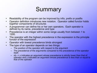 Summary
• Readability of the program can be improved by infix, prefix or postfix
• Operator definition introduces new notation. Operator called functor holds
together components of structures
• A programmer can define his or her own operators. Each operator is
defined by its name, precedence and type
• Precedence is an integer within some range usually from between 1 to
1200.
• The operator with the highest precedence in the expression is the principle
functor of the expression
• Operator with lowest precedence binds strongest
• The type of an operator depends on two things:
– The position of the operator with respect to the argument
– The precedence of the arguments compared to the precedence of the operator
itself.
– xfy -> x indicates an argument whose precedence is strictly lower than that of
operator and y indicates an argument whose precedence is less than or equal to
that of the operator
 