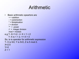 Arithmetic
• Basic arithmetic opeartors are
+ = addition
- = substraction
* = Mutiplication
/ = division
** = power
// = integer division
mod = modulo
e.g ?- X=1+2. => X = 1 + 2
?- X is 1 + 2. => X = 3
So, is is operator for arithmetic expression
?- X is 5/2, Y is 5//2, Z is 5 mod 2.
X=2.5
Y=2
Z = 1
 