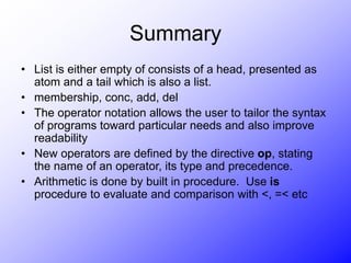 Summary
• List is either empty of consists of a head, presented as
atom and a tail which is also a list.
• membership, conc, add, del
• The operator notation allows the user to tailor the syntax
of programs toward particular needs and also improve
readability
• New operators are defined by the directive op, stating
the name of an operator, its type and precedence.
• Arithmetic is done by built in procedure. Use is
procedure to evaluate and comparison with <, =< etc
 