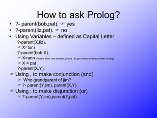 How to ask Prolog?
• ?- parent(bob,pat).  yes
• ?-parent(liz,pat).  no
• Using Variables – defined as Capital Letter
?-parent(X,liz).
 X=tom
?-parent(bob,X).
 X=ann if more than one answer, press ; to get others or press enter to stop
 X = pat
?-parent(X,Y).
 Using , to make conjunction (and)
 Who grandparent of jim?
 ?- parent(Y,jim), parent(X,Y).
 Using ; to make disjunction (or)
 ?-parent(Y,jim);parent(Y,pat).
 