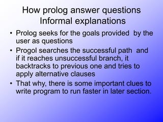 How prolog answer questions
Informal explanations
• Prolog seeks for the goals provided by the
user as questions
• Progol searches the successful path and
if it reaches unsuccessful branch, it
backtracks to previous one and tries to
apply alternative clauses
• That why, there is some important clues to
write program to run faster in later section.
 
