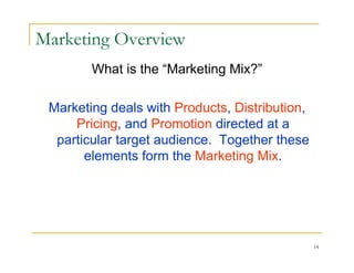 Marketing Overview
        What is the “Marketing Mix?”

 Marketing deals with Products, Distribution,
     Pricing, and Promotion directed at a
  particular target audience. Together these
       elements form the Marketing Mix.




                                                14
 