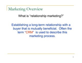 Marketing Overview
      What is “relationship marketing?”

 Establishing a long-term relationship with a
  buyer that is mutually beneficial. Often the
     term “CRM” is used to describe this
               marketing process.




                                                 16
 