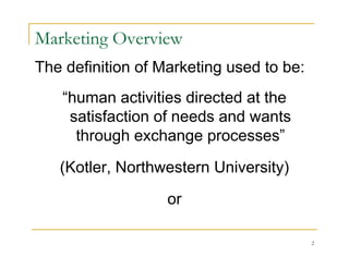 Marketing Overview
The definition of Marketing used to be:
   “human activities directed at the
    satisfaction of needs and wants
     through exchange processes”

   (Kotler, Northwestern University)

                   or

                                          2
 